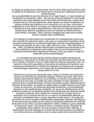no afectan la calidad de las interacciones con sus niños. Dado que la relación entre
la calidad de la interacción y los problemas de conducta son significativos entre los
afroamericanos,
hay una posibilidad de que otros factores en el hogar tengan un mayor impacto en
la calidad de la interacción madre - hijo que los síntomas depresivos. Otra posible
explicación para este hallazgo es que las madres afroamericanas, a pesar de la
presencia de los síntomas depresivos, sean capaces de retener la expresión de
ciertos síntomas que interfieren con la interacción con sus hijos. Una tercera
posibilidad es que el CES-D no otorgue una adecuada evaluación de los síntomas
depresivos en las madres afroamericanas, dado que los síntomas depresivos
pueden tener diferente significancia para las muestras de afroamericanos (
Jones-Webb y Snowden, 1993). Nuevas investigaciones sobre esta muestra
podrán investigar tales posibilidades.
Los hallazgos de este estudio son consistentes con investigaciones previas que
han mostrado las relaciones madre - hijo como un componente importante de los
procesos involucrados en el desarrollo individual y familiar de psicopatologías en
el niño ( Por ejemplo, Dumas y cols.,1989; Hammen y cols., 1990; Weissman y
cols., 1984). El presente estudio extiende tales investigaciones examinando el rol
de la calidad de la interacción entre madre e hijo en una diversidad étnica y
muestras económicamente inferiores de familias y niños que están en riesgo de
desarrollar ciertas psicopatologías.
Los resultados de este estudio también esbozan posibles estrategias de
prevención e intervención en familias de ambientes de inferioridad económica así
como también a familias en que la madre presenta síntomas depresivos. Son una
fuente de instrucción para padres e hijos sobre los métodos de interacción que
predisponen efectivamente a debilitar las relaciones en presencia de la pobreza,
sintomatologías depresivas y en el desarrollo de exteriorización de problemas
conductuales en el niño.
Además de la precaución presentada antes, debe ser indicada otra precaución
adicional al interpretar los presentes hallazgos. Primero que nada, sólo fueron
usadas clasificaciones dadas por los profesores en cuanto a las problemas de
conducta en los niños; es posible que esos resultados no sean aplicables a la
conducta fuera el ambiente escolar. Aunque era posible recoger clasificaciones de
conducta de los padres, se decidió no usarlas dado el posible impacto de los bajos
niveles de educación, los ambientes altamente estresantes y la sintomatología
depresiva en las clasificaciones resultantes. El uso de las clasificaciones de los
profesores puede ser considerada también como fortalecedor del presente estudio
porque la evaluación de la calidad de la interacción en el hogar se dio en
asociación con la conducta del niño en un entorno completamente diferente ( la
escuela), considerada como un grupo separado en este entorno. Una segunda
precaución es que los modelos mediacionales presentados describen sólo algunos
de los mecanismos posibles por los cuales se exteriorizan problemas de conducta
producidos en los niños a raíz de la depresión materna. Debido a que la calidad de
la interacción madre - hijo funciona como un mediador parcial, necesitan ser
considerados otros factores como los descritos anteriormente. Además, la
especificidad de estos hallazgos en al desarrollo de exteriorización de problemas
en el niño podría ser considerada como la evidenciación de la exteriorización e

 