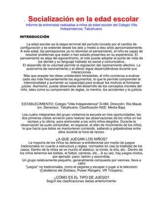 o

Socialización en la edad escolar.
Informe de entrevistas realizadas a niños de edad escolar del Colegio Villa
Independencia, Talcahuano.

INTRODUCCIÓN
La edad escolar es la etapa terminal del período iniciado por el cambio de
configuración y se extiende desde los seis y medio a diez años aproximadamente.
A esta edad, las percepciones ya no dominan el pensamiento, el niño es capaz de
resolver problemas que están o han estado presentes en su experiencia. El
pensamiento se aleja del egocentrismo, el nido puede adoptar el punto de vista de
los demás y su lenguaje hablado es social y comunicativo.
El desarrollo de la voluntad permite la regulación del razonamiento afectivo. La
autonomía de razonamiento y el afecto sigue desarrollándose durante sus
interacciones.
Más que aceptar las ideas unilaterales heredadas, el niño comienza a evaluar
cada vez más frecuentemente los argumentos, lo que le permite comprender la
intencionalidad y aumentar su capacidad para evaluar los motivos al formarse
juicios. Asimismo, puede observarse del desarrollo de los conceptos morales del
niño, tales como su comprensión de reglas, la mentira, los accidentes y la justicia.

ESTABLECIMIENTO: Colegio "Villa Independencia" D-484. Dirección: Río Maule
s/n, Denavisur, Talcahuano. Clasificación NSE: Media-Baja.
Los cuatro integrantes del grupo visitamos la escuela en tres oportunidades; las
dos primeras visitas sirvieron para realizar las observaciones de los niños en los
recreos y la última, para entrevistar a los ocho niños elegidos. Durante la
observación se pudo comprobar, en especial, el afán de movimiento de los niños,
lo que hacía que éstos se mantuvieran corriendo, saltando y golpeándose entre
ellos durante la hora de recreo.

¿A QUE JUEGAN LOS NIÑOS?

La mayoría de los niños se dedican a entretenerse por medio de juegos
tradicionales en cuanto a estructura y reglas, normados en casi la totalidad de los
casos. Dentro de la niñas se ve mucho el elástico, la ronda, la tiña, etc.. Dentro de
los niños tenemos las bolitas, el fútbol, carreras, etc... A su vez, hay juegos mixtos,
por ejemplo: paco- ladrón y escondida.
Un grupo relativamente pequeño, generalmente compuesto por varones, lleva a
cabo
"juegos" no tradicionales, como el pegarse y escapar o jugar a la televisión
(Caballeros del Zodíaco, Power Rangers, VR Troopers).
¿CÓMO ES EL TIPO DE JUEGO?
Según las clasificaciones dadas anteriormente:

 