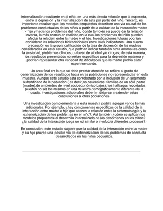 internalización resultante en el niño, en una más directa relación que la esperada,
entre la depresión y la internalización de ésta por parte del niño. Tercero, es
importante recalcar que, los modelos propuestos describen una vía causal de los
problemas conductuales de los niños a partir de la calidad de la interacción madre
- hijo y hacia los problemas del niño, donde también se puede dar la relación
inversa, la más común en realidad,en la cual los problemas del niño pueden
afectar la relación entre la madre y el hijo. Investigaciones futuras podrían
considerar las relaciones bidireccionales entre tales indicadores. Una cuarta
precaución es la propia calificación de la tasa de depresión de las madres
consideradas en este estudio, que podrían indicar también otras anomalías como
la ansiedad, problemas clínicos, o abuso de alcohol y/o drogas; de esta manera,
los resultados presentados no serían específicos para la depresión materna y
podrían representar otra variedad de dificultades que la madre podría estar
experimentando.
Un área final en la que se debe prestar atención se refiere al grado de
generalización de los resultados hacia otras poblaciones no representadas en esta
muestra. Aunque este estudio está corroborado por la inclusión de un segmento
subordinado de la población ( es decir,no caucásicos, familias de un sólo padre
(madre),de ambientes de nivel socioeconómico bajos), los hallazgos reportados
pueden no ser los mismos en una muestra demográficamente diferente de la
usada. Investigaciones adicionales deberían dirigirse a extender estas
conclusiones a otras poblaciones.
Una investigación complementaria a esta muestra podría agregar varios temas
adicionales. Por ejemplo, ¿hay componentes específicos de la calidad de la
interacción entre madre e hijo que alteren la relación entre la sintomatología y la
exteriorización de los problemas en el niño?. Así también ¿cómo se aplican los
modelos propuestos al desarrollo internalizado de los desórdenes en los niños?
¿la calidad de la interacción juega un rol similar o involucra diferentes procesos?.
En conclusión, este estudio sugiere que la calidad de la interacción entre la madre
y su hijo provee una posible vía de exteriorización de los problemas de conducta
desarrollados en los niños pequeños.

 