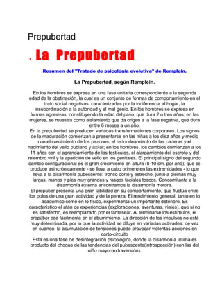 Prepubertad
•

La Prepubertad
Resumen del "Tratado de psicología evolutiva" de Remplein.

La Prepubertad, según Remplein.
En los hombres se expresa en una fase unitaria correspondiente a la segunda
edad de la obstinación, la cual es un conjunto de formas de comportamiento en el
trato social negativas, caracterizadas por la indiferencia al hogar, la
insubordinación a la autoridad y el mal genio. En los hombres se expresa en
formas agresivas, constituyendo la edad del pavo, que dura 2 o tres años; en las
mujeres, se muestra como aislamiento que da origen a la fase negativa, que dura
entre 6 meses a un año.
En la prepubertad se producen variadas transformaciones corporales. Los signos
de la maduración comienzan a presentarse en las niñas a los diez años y medio
con el crecimiento de los pezones, el redondeamiento de las caderas y el
nacimiento del vello pubiano y axilar; en los hombres, los cambios comienzan a los
11 años con el agrandamiento de los testículos, el alargamiento del escroto y del
miembro viril y la aparición de vello en los genitales. El principal signo del segundo
cambio configuracional es el gran crecimiento en altura (8-10 cm. por año), que se
produce asincrónicamente - se lleva a cabo primero en las extremidades - lo que
lleva a la disarmonía pubescente: tronco corto y estrecho, junto a piernas muy
largas, manos y pies muy grandes y rasgos faciales toscos. Concomitante a la
disarmonía externa encontramos la disarmonía motora.
El prepúber presenta una gran labilidad en su comportamiento, que fluctúa entre
los polos de una gran actividad y de la pereza. El rendimiento general, tanto en lo
académico como en lo físico, experimenta un importante deterioro. Es
característico el afán de experiencias (exploraciones, aventuras, viajes), que si no
es satisfecho, es reemplazado por el fantasear. Al terminarse los estímulos, el
prepúber cae fácilmente en el aburrimiento. La dirección de los impulsos no está
muy determinada, por lo que la actividad se diluye en variadas activades: de vez
en cuando, la acumulación de tensiones puede provocar violentas acciones en
corto-circuito
Esta es una fase de desintegración psicológica, donde la disarmonía íntima es
producto del choque de las tendencias del pubescente(introspección) con las del
niño mayor(extraversión).

 