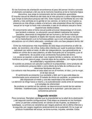 En las funciones de orientación encontramos el paso del pensar intuitivo concreto
al abstracto conceptual y del uso de la memoria mecánica al de la memoria lógica
discursiva, que exige la comprensión de los contenidos aprendidos.
El impulso sexual se diferencia del resto de la vida psíquica y cobra independencia
que rompe la estructura psíquica del niño. Este impulso se manifiesta de una más
abierta y más centrada en lo genital en los varones, en tanto en las mujeres su
presencia es más difusa y atada a la ternura; esta propiedad difusa del impulso
sexual en la mujer la hace más vulnerable a caer en el extravío sexual si tiene
experiencias desfavorables.
El conocimiento sobre el tema sexual puede provocar desasosiego en el joven,
que tenderá a aislarse. La educación sexual deberá realizarse de manera
paulatina, abarcando la integridad del ser humano y de forma individual.
La inseguridad con respecto al objeto del impulso sexual hace caer a los jóvenes
en la masturbación o en la homosexualidad, que si son enfocadas por los
educadores con el criterio adecuado, constituián sólo una fase pasajera dentro del
desarrollo.
Entre las motivaciones más importantes de esta etapa encontramos el afán de
poder, de renombre y de crítica, todos ellos intentos por suplir la pobreza interior y
sobresalir por sobre el resto; el afán de independencia, que generalmente se
realiza en contra de la casa paterna y el afán fluctuante por la compañía y por el
aislamiento, de acuerdo a las condiciones fluctuantes del ánimo.
Los sexos se separan a esta edad. Las mujeres tienden a aislarse, en tanto los
hombres se juntan para el juego, viviendo lejos de los adultos, con reglas propias
de solidaridad y regulaciones definidas.
El suicidio se produce con peculiar cuantía en la prepubertad, como producto de
una constitución psíquica débil o como efecto de la falta de confianza en las
relaciones familiares del joven,
Los extravío más frecuentes en esta edad son en el hombre, el robo, y en la mujer,
el de tipo sexual.
El sentimiento se presenta muy excitable y lábil, por lo que está etapa es
caracterizada como emocional. El estado de ánimo es oscilante, se presenta una
alta disposición al miedo y una alta reactividad a los estímulos.
La atención se dirige hacia sí mismo, y la autovaloración oscila entre el narcisismo
y el complejo de inferioridad.
Se produce un cambio en los valores; se desmorona el mundo de los valores
infantiles - indeferenciado y dependiente de la autoridad -,para dar paso a la
consciencia personal.

Segunda versión
Para comenzar, Remplein plantea que la prepubertad es la edad de la obstinación
y del segundo cambio configuracional. Esta etapa se presenta en los hombres
como un período unidireccional, en cambio en las mujeres, se destacan 2
subetapas. La primera se caracteriza por rasgos positivos (de la última infancia) y
la segunda, por rasgos negativos (acercamiento de la pubertad). En la mujer se
produce mutabilidad del actuar, se torna sumisa, inquieta, sensible. Estos

 
