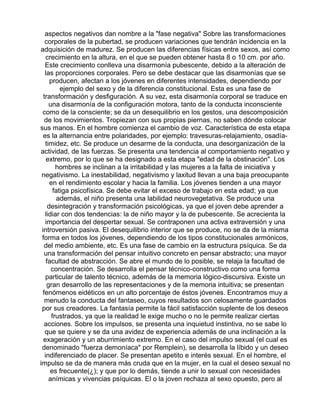 aspectos negativos dan nombre a la "fase negativa" Sobre las transformaciones
corporales de la pubertad, se producen variaciones que tendrán incidencia en la
adquisición de madurez. Se producen las diferencias físicas entre sexos, así como
crecimiento en la altura, en el que se pueden obtener hasta 8 o 10 cm. por año.
Este crecimiento conlleva una disarmonía pubescente, debido a la alteración de
las proporciones corporales. Pero se debe destacar que las disarmonías que se
producen, afectan a los jóvenes en diferentes intensidades, dependiendo por
ejemplo del sexo y de la diferencia constitucional. Esta es una fase de
transformación y desfiguración. A su vez, esta disarmonía corporal se traduce en
una disarmonía de la configuración motora, tanto de la conducta inconsciente
como de la consciente; se da un desequilibrio en los gestos, una descomposición
de los movimientos. Tropiezan con sus propias piernas, no saben dónde colocar
sus manos. En el hombre comienza el cambio de voz. Característica de esta etapa
es la alternancia entre polaridades, por ejemplo: travesuras-relajamiento, osadíatimidez, etc. Se produce un desarme de la conducta, una desorganización de la
actividad, de las fuerzas. Se presenta una tendencia al comportamiento negativo y
extremo, por lo que se ha designado a esta etapa "edad de la obstinación". Los
hombres se inclinan a la irritabilidad y las mujeres a la falta de iniciativa y
negativismo. La inestabilidad, negativismo y laxitud llevan a una baja preocupante
en el rendimiento escolar y hacia la familia. Los jóvenes tienden a una mayor
fatiga psicofísica. Se debe evitar el exceso de trabajo en esta edad; ya que
además, el niño presenta una labilidad neurovegetativa. Se produce una
desintegración y transformación psicológicas, ya que el joven debe aprender a
lidiar con dos tendencias: la de niño mayor y la de pubescente. Se acrecienta la
importancia del despertar sexual. Se contraponen una activa extraversión y una
introversión pasiva. El desequilibrio interior que se produce, no se da de la misma
forma en todos los jóvenes, dependiendo de los tipos constitucionales armónicos,
del medio ambiente, etc. Es una fase de cambio en la estructura psíquica. Se da
una transformación del pensar intuitivo concreto en pensar abstracto; una mayor
facultad de abstracción. Se abre el mundo de lo posible, se relaja la facultad de
concentración. Se desarrolla el pensar técnico-constructivo como una forma
particular de talento técnico, además de la memoria lógico-discursiva. Existe un
gran desarrollo de las representaciones y de la memoria intuitiva; se presentan
fenómenos eidéticos en un alto porcentaje de éstos jóvenes. Encontramos muy a
menudo la conducta del fantaseo, cuyos resultados son celosamente guardados
por sus creadores. La fantasía permite la fácil satisfacción suplente de los deseos
frustrados, ya que la realidad le exige mucho o no le permite realizar ciertas
acciones. Sobre los impulsos, se presenta una inquietud instintiva, no se sabe lo
que se quiere y se da una avidez de experiencia además de una inclinación a la
exageración y un aburrimiento extremo. En el caso del impulso sexual (el cual es
denominado "fuerza demoníaca" por Remplein), se desarrolla la líbido y un deseo
indiferenciado de placer. Se presentan apetito e interés sexual. En el hombre, el
impulso se da de manera más cruda que en la mujer, en la cual el deseo sexual no
es frecuente(¿); y que por lo demás, tiende a unir lo sexual con necesidades
anímicas y vivencias psíquicas. El o la joven rechaza al sexo opuesto, pero al

 