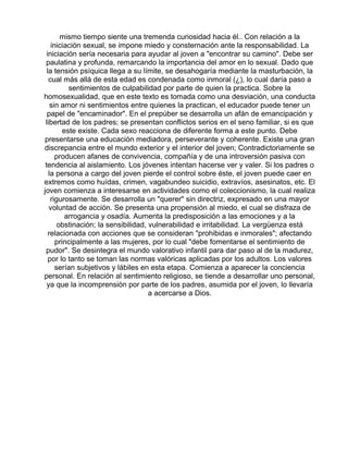 mismo tiempo siente una tremenda curiosidad hacia él.. Con relación a la
iniciación sexual, se impone miedo y consternación ante la responsabilidad. La
iniciación sería necesaria para ayudar al joven a "encontrar su camino". Debe ser
paulatina y profunda, remarcando la importancia del amor en lo sexual. Dado que
la tensión psíquica llega a su límite, se desahogaría mediante la masturbación, la
cual más allá de esta edad es condenada como inmoral (¿), lo cual daría paso a
sentimientos de culpabilidad por parte de quien la practica. Sobre la
homosexualidad, que en este texto es tomada como una desviación, una conducta
sin amor ni sentimientos entre quienes la practican, el educador puede tener un
papel de "encaminador". En el prepúber se desarrolla un afán de emancipación y
libertad de los padres; se presentan conflictos serios en el seno familiar, si es que
este existe. Cada sexo reacciona de diferente forma a este punto. Debe
presentarse una educación mediadora, perseverante y coherente. Existe una gran
discrepancia entre el mundo exterior y el interior del joven; Contradictoriamente se
producen afanes de convivencia, compañía y de una introversión pasiva con
tendencia al aislamiento. Los jóvenes intentan hacerse ver y valer. Si los padres o
la persona a cargo del joven pierde el control sobre éste, el joven puede caer en
extremos como huídas, crimen, vagabundeo suicidio, extravíos, asesinatos, etc. El
joven comienza a interesarse en actividades como el coleccionismo, la cual realiza
rigurosamente. Se desarrolla un "querer" sin directriz, expresado en una mayor
voluntad de acción. Se presenta una propensión al miedo, el cual se disfraza de
arrogancia y osadía. Aumenta la predisposición a las emociones y a la
obstinación; la sensibilidad, vulnerabilidad e irritabilidad. La vergüenza está
relacionada con acciones que se consideran "prohibidas e inmorales"; afectando
principalmente a las mujeres, por lo cual "debe fomentarse el sentimiento de
pudor". Se desintegra el mundo valorativo infantil para dar paso al de la madurez,
por lo tanto se toman las normas valóricas aplicadas por los adultos. Los valores
serían subjetivos y lábiles en esta etapa. Comienza a aparecer la conciencia
personal. En relación al sentimiento religioso, se tiende a desarrollar uno personal,
ya que la incomprensión por parte de los padres, asumida por el joven, lo llevaría
a acercarse a Dios.

 