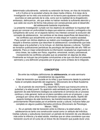 determinada culturalmente , variando su extensión de horas, en ritos de iniciación,
a 8 o 9 años en la sociedad urbana de clase media chilena. A lo largo de la
investigación se ha visto una evolución en la teoría para ajustarse a los cambios
ocurridos en este período de la vida, como son la realidad de la drogadicción,
embarazo, delincuencia , etc.que antes no habían recibido la suficiente atención y
que cada vez ocurre de forma más precoz con consecuencias para el desarrollo
del adolescente bastante importantes.
La presente investigación cumple con los objetivos de satisfacer la inquietud del
grupo por conocer en profundidad la etapa que estamos viviendo y entregarla a los
compañeros del curso; en el aspecto teórico nos interesó conocer la evolución del
concepto de adolescencia , los cambios en las áreas específicas del desarrollo y
los conflictos que actualmente ocurren en esta etapa en nuestra sociedad.
Para cumplir con dichos objetivos se realizó una investigación bibliográfica que
recopiló a diversos autores que describen la adolescencia -considerando que esta
etapa sigue a la pubertad y no la incluye- en distintas épocas y culturas. También
se revisaron publicaciones periódicas de psicología del desarrollo del año 1995 en
adelante. Para un mejor entendimiento la información recabada fue organizada en
cinco áreas, las cuales son física, cognitiva, emocional, social y psicosexual,
incorporando los conflictos actuales que se presentan en algunas de ellas.
Finalmente se incluyen las principales conclusiones a las que nos llevó el presente
seminario y una definición propuesta por el grupo como síntesis de lo integrado.

CONCEPTOS
De entre las múltiples definiciones de adolescencia, en este seminario
consideramos las siguientes:
• Edad de transición que sucede en la niñez y que transcurre desde la pubertad
hasta el completo desarrollo del organismo. (Diccionario de la Real Academia
Española, 1992)
• Es el periodo de crecimiento y desarrollo humano que transcurre entre la
pubertad y la edad juvenil. Su aparición está señalada por la pubertad, pero la
aparición de este fenómeno biológico es solamente el comienzo de un proceso
continuo y más general, tanto en el plano somático como en el psíquico, y que
prosigue por varios años hasta la formación completa del adulto. Aparte del
aspecto biológico de este fenómeno, las transformaciones psíquicas están
profundamente influenciadas por el ambiente social y cultural, inclusive faltar por
completo en alguno pueblos llamados primitivos (Diccionario de Psicología,
Merani, 1982).
• Es un periodo vital de transición entre la infancia y la edad adulta (...). La
adolescencia es tanto una construcción social como un atributo del individuo.
Ciertas culturas y subculturas reconocen un periodo de transición de una década o
más entre la infancia y la edad adulta, mientras que en otras consideran que esa
transición ocurre en el curso de un breve rito de iniciación que puede durar unos

 