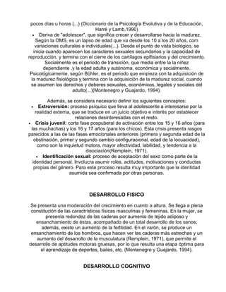 pocos días u horas (...) (Diccionario de la Psicología Evolutiva y de la Educación,
Harré y Lamb,1990)
• Deriva de "adolescer", que significa crecer y desarrollarse hacia la madurez.
Según la OMS, es un lapso de edad que va desde los 10 a los 20 años, com
variaciones culturales e individuales(...). Desde el punto de vista biológico, se
inicia cuando aparecen los caracteres sexuales secundarios y la capacidad de
reproducción, y termina con el cierre de los cartílagos epifisiarios y del crecimiento.
Socialmente es el periodo de transición, que media entre la la niñez
dependiente .y la edad adulta y autónoma, económica y socialmente.
Psicológicamente, según Bühler, es el periodo que empieza con la adquisición de
la madurez fisiológica y termina con la adquisición de la madurez social, cuando
se asumen los derechos y deberes sexuales, económicos, legales y sociales del
adulto(...)(Montenegro y Guajardo, 1994).
Además, se considera necesario definir los siguientes conceptos:
• Extroversión: proceso psíquico que lleva al adolescente a interesarse por la
realidad externa, que se traduce en un juicio objetivo e interés por establecer
relaciones desinteresadas con el resto.
• Crisis juvenil: corta fase pospuberal de activación entre los 15 y 16 años (para
las muchachas) y los 16 y 17 años (para los chicos). Esta crisis presenta rasgos
parecidos a las de las fases emocionales anteriores (primera y segunda edad de la
obstinación, primer y segundo cambio configuracional, edad de la locuacidad),
como son la inquietud motora, mayor afectividad, labilidad, y tendencia a la
disociación(Remplein, 1971).
• Identificación sexual: proceso de aceptación del sexo como parte de la
identidad personal. Involucra asumir roles, actitudes, motivaciones y conductas
propias del género. Para este proceso resulta muy importante que la identidad
asumida sea confirmada por otras personas.

DESARROLLO FISICO
Se presenta una moderación del crecimiento en cuanto a altura. Se llega a plena
constitución de las caractrísticas físicas masculinas y femeninas. En la mujer, se
presenta redondez de las caderas por aumento de tejido adiposo y
ensanchamiento de éstas, acompañado de un total desarrollo de los senos;
además, existe un aumento de la fertilidad. En el varón, se produce un
ensanchamiento de los hombros, que hacen ver las caderas más estrechas y un
aumento del desarrollo de la musculatura (Remplein, 1971), que permite el
desarrollo de aptitudes motoras gruesas, por lo que resulta una etapa óptima para
el aprendizaje de deportes, bailes, etc. (Montenegro y Guajardo, 1994).

DESARROLLO COGNITIVO

 