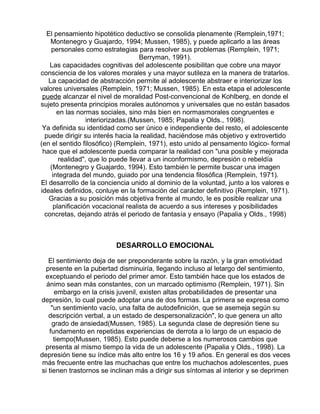 El pensamiento hipotético deductivo se consolida plenamente (Remplein,1971;
Montenegro y Guajardo, 1994; Mussen, 1985), y puede aplicarlo a las áreas
personales como estrategias para resolver sus problemas (Remplein, 1971;
Berryman, 1991).
Las capacidades cognitivas del adolescente posibilitan que cobre una mayor
consciencia de los valores morales y una mayor sutileza en la manera de tratarlos.
La capacidad de abstracción permite al adolescente abstraer e interiorizar los
valores universales (Remplein, 1971; Mussen, 1985). En esta etapa el adolescente
puede alcanzar el nivel de moralidad Post-convencional de Kohlberg, en donde el
sujeto presenta principios morales autónomos y universales que no están basados
en las normas sociales, sino más bien en normasmorales congruentes e
interiorizadas.(Mussen, 1985; Papalia y Olds., 1998).
Ya definida su identidad como ser único e independiente del resto, el adolescente
puede dirigir su interés hacia la realidad, haciéndose más objetivo y extrovertido
(en el sentido filosófico) (Remplein, 1971), esto unido al pensamento lógico- formal
hace que el adolescente pueda comparar la realidad con "una posible y mejorada
realidad", que lo puede llevar a un inconformismo, depresión o rebeldía
(Montenegro y Guajardo, 1994). Esto también le permite buscar una imagen
integrada del mundo, guiado por una tendencia filosófica (Remplein, 1971).
El desarrollo de la conciencia unido al dominio de la voluntad, junto a los valores e
ideales definidos, conluye en la formación del carácter definitivo (Remplein, 1971).
Gracias a su posición más objetiva frente al mundo, le es posible realizar una
planificación vocacional realista de acuerdo a sus intereses y posibilidades
concretas, dejando atrás el periodo de fantasía y ensayo (Papalia y Olds., 1998)

DESARROLLO EMOCIONAL
El sentimiento deja de ser preponderante sobre la razón, y la gran emotividad
presente en la pubertad disminuiría, llegando incluso al letargo del sentimiento,
exceptuando el periodo del primer amor. Esto también hace que los estados de
ánimo sean más constantes, con un marcado optimismo (Remplein, 1971). Sin
embargo en la crisis juvenil, existen altas probabilidades de presentar una
depresión, lo cual puede adoptar una de dos formas. La primera se expresa como
"un sentimiento vacío, una falta de autodefinición, que se asemeja según su
descripción verbal, a un estado de despersonalización", lo que genera un alto
grado de ansiedad(Mussen, 1985). La segunda clase de depresión tiene su
fundamento en repetidas experiencias de derrota a lo largo de un espacio de
tiempo(Mussen, 1985). Esto puede deberse a los numerosos cambios que
presenta al mismo tiempo la vida de un adolescente (Papalia y Olds., 1998). La
depresión tiene su índice más alto entre los 16 y 19 años. En general es dos veces
más frecuente entre las muchachas que entre los muchachos adolescentes, pues
si tienen trastornos se inclinan más a dirigir sus síntomas al interior y se deprimen

 