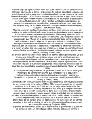 En esta etapa se logra el primer amor real, pues se busca, por las características
internas y estéticas de la pareja , el bienestar del otro; en esta etapa es cuando se
une el deseo sexual al amor, comprendiéndose el acto sexual como una expresión
de éste (Remplein, 1971). En esta etapa es muy importante el logro de la identidad
sexual como parte fundamental de la identidad del yo, asumiendo el adolescente
los roles, actitudes, conducta verbal y gestual y motivaciones propias de su
género; es necesario que esta identidad sea confirmada por otros y por ellos
mismos para asegurar su propia aceptación y adaptación sexual (Montenegro y
Guajardo, 1994; Mussen, 1985).
Algunos sostienen que las diferencias de carácter entre hombres y mujeres son
producto de factores biológicos innatos, pero no se debe olvidar que el proceso de
socialización es responsable de la adquisición, formación y desarrollo de la
mayoría de los roles socieles, incluyendo los sexuales. Los principales agentes de
socialización que influyen en la identidad sexual alcanzada son la familia, los
medios de comunicación, el grupo de pares y el sistema educacional. Estos
entregan tradicionalmente al hombre un rol instrumental, con una orientación
cognitiva, con un énfasis en la asertividad, competencia e inhibición emocional. Y
a la mujer, un rol de tipo expresivo, que implica ser el apoyo emocional dentro del
sistema familiar, establecer relaciones interpersonales armoniosas y protectoras
(Milicic, Alcalay y Torretti, 1994).
La división estereotipada de roles por género acarrea costos psicológicos, ya que
implica una limitación para el desarrollo de una parte significativa de las
características de la personalidad, pues hombres y mujeres se desarrollan
"incompletamente" en muchas de sus capacidades, deseos y posibilidades. Esta
situación a llevado a diversos investigadores a replantear los roles sexuales de
acuerdo a las necesidades actuales de nuestra sociedad(Milicic, Alcalay y Torretti,
1994).
Un concepto más integral de roles de género se plantea en la Teoría Androginia
Psicológica de Sandra Bern (1974), que corresponde a la adquisición
relativamente equilibrada de características instrumentales y expresivas,
favoreciendo la formación de individuos más sanos psicológicamente (Milicic,
Alcalay y Torretti, 1994).
La masturbación es muy frecuente entre los adolescentes y con mayor prevalencia
en los hombres que en la mujeres (90% y 26%, respectivamente, en un estudio
realizado en la III región de Chile), aunque las mujeres fantasean más. Se
considera una conducta normal y esperable a esta edad que cumpliría funciones
como alivio de la tensión sexual, mejora de la autoconfianza en el desempeño
sexual, mayor dominio del impulso sexual, mitigar la soledad, etc. las fantasías
sexuales sustituyen la experiencia sexual real e inaccesible, sirven de ensayo para
futuras experiencias y realzan el placer de la actividad sexual. El nivel y
profundidad de las caricias entre los adolescentes ha aumentado en las últimas
décadas, lo que podría explicar en parte las relaciones sexuales a edades muy
tempranas (Montenegro y Guajardo, 1994).
El pololeo es una vivencia propia de la adolescencia al igual que en la pubertad.
Se considera como un aprendizaje erótico natural a esta edad, permite el

 