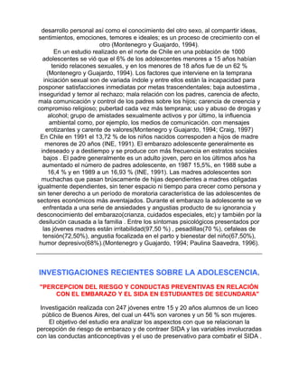 desarrollo personal así como el conocimiento del otro sexo, al comparrtir ideas,
sentimientos, emociones, temores e ideales; es un proceso de crecimiento con el
otro (Montenegro y Guajardo, 1994).
En un estudio realizado en el norte de Chile en una población de 1000
adolescentes se vió que el 6% de los adolexcentes menores a 15 años habían
tenido relacones sexuales, y en los menores de 18 años fue de un 62 %
(Montenegro y Guajardo, 1994). Los factores que interviene en la temprana
iniciación sexual son de variada índole y entre ellos están la incapacidad para
posponer satisfacciones inmediatas por metas trascendentales; baja autoestima ,
inseguridad y temor al rechazo; mala relación con los padres, carencia de afecto,
mala comunicación y control de los padres sobre los hijos; carencia de creencia y
compromiso religioso; pubertad cada vez más temprana; uso y abuso de drogas y
alcohol; grupo de amistades sexualmente activos y por último, la influencia
ambiental como, por ejemplo, los medios de comunicación. con mensajes
erotizantes y carente de valores(Montenegro y Guajardo, 1994; Craig, 1997)
En Chile en 1991 el 13,72 % de los niños nacidos correspoden a hijos de madre
menores de 20 años (INE, 1991). El embarazo adolescente generalmente es
indeseado y a destiempo y se produce con más frecuencia en estratos sociales
bajos . El padre generalmente es un adulto joven, pero en los últimos años ha
aumentado el número de padres adolescente, en 1987 15,5%, en 1988 sube a
16,4 % y en 1989 a un 16,93 % (INE, 1991). Las madres adolescentes son
muchachas que pasan brúscamente de hijas dependientes a madres obligadas
igualmente dependientes, sin tener espacio ni tiempo para crecer como persona y
sin tener derecho a un período de moratoria característica de las adolescentes de
sectores económicos más aventajados. Durante el embarazo la adolescente se ve
enfrentada a una serie de ansiedades y angustias producto de su ignorancia y
desconocimiento del embarazo(crianza, cuidados especiales, etc) y también por la
desilución causada a la familia . Entre los síntomas psicológicos presentados por
las jóvenes madres están irritabilidad(97,50 %) , pesadillas(70 %), cefaleas de
tensión(72,50%), angustia focalizada en el parto y bienestar del niño(67,50%),
humor depresivo(68%).(Montenegro y Guajardo, 1994; Paulina Saavedra, 1996).

INVESTIGACIONES RECIENTES SOBRE LA ADOLESCENCIA .
"PERCEPCION DEL RIESGO Y CONDUCTAS PREVENTIVAS EN RELACIÓN
CON EL EMBARAZO Y EL SIDA EN ESTUDIANTES DE SECUNDARIA"
Investigación realizada con 247 jóvenes entre 15 y 20 años alumnos de un liceo
público de Buenos Aires, del cual un 44% son varones y un 56 % son mujeres.
El objetivo del estudio era analizar los aspexctos con que se relacionan la
percepción de riesgo de embarazo y de contraer SIDA y las variables involucradas
con las conductas anticonceptivas y el uso de preservativo para combatir el SIDA .

 