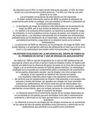 Se descubrió que el 29% no había tenido relaciones sexuales, el 32% las había
tenido con una sola persona (pobre persona). Y el 39% con más de una sola
persona en su vida.
Las principales conclusiones de este estudio son las siguientes:
• El haber recibido información acerca del SIDA no predice la utilización de
preservativos para evitar el contagio, sino que predice la intención o realización de
la conducta anticonceptiva.
• La percepción de riesgo de embarazo está relacionada con la percepción de
riesgo de SIDA, por lo que ambos se deberían prevenir en conjunto
• En relación a la conducta anticonceptiva, se relaciona la percepción de riesgo
de embarazo, la norma subjetiva (común al grupo de pares), con respecto al uso
de preservativos, y se relaciona inversamente con el contacto con embarazadas,
probablemente por la idealización de la maternidad , mientras mayor sea el control
percibido(conocimiento y seguridad en la relación) menor es la conducta
anticonceptiva.
• La prevención de SIDA se relaciona con la percepción de riesgo de SIDA, esta
puede deberse a la percepción optimista del adolescente al creer que a él no le va
ocurrir y los estereotipos que existen sobre homosexuales y drogadictos.
"UN ESTUDIO ECOLOGICO DE LA INFLUENCIA DEL GRUPO DE PARES EN
EL PROMEDIO DE NOTAS Y USO DE DROGAS EN ADOLESCENTES"
Se realizó en 1995 un estudio longitudinal de un año en 500 adolescentes del
equivalente chileno de primero a tercero medio en Estados Unidos. El objetivo del
estudio era determinar la influencia del grupo de pares en el inicio del consumo de
drogas y en el rendimiento escolar en hijos de padres estrictos. La metodología
empleada fue la encuesta por cuestionarios sobre su percepción de autoritarismo
de los padres, desempeño escolar, uso de drogas y los cinco amigos más
cercanos; al año siguiente se repitieron las mismas encuestas.
Los resultados obtenidos dieron lugar a las siguientes conclusiones:
• Se confirmó que los adolescentes se hicieron más parecidos a sus amigos más
cercanos a través del tiempo; así aquellos con amigos con buen promedio
subieron sus calificaciones, del mismo modo los que se relacionaban con
consumidores de droga tendieron a iniciar o aumentar su consumo, aquellos
estudiantes consumidores, pero con amigos cercanos no consumidores tendieron
a bajar el consumo de drogas
• La influencia positiva en el rendimiento escolar de los amigos destacados se
vio aumentada en los padres que eran percibidos como alta o medianamente
autoritarios y disminuyó en los hijos que percibían a sus padres como menos
autoritarios
• La influencia al consumo de drogas por los amigos cercanos se vio aumentada
en los casos de hijos de padres percibidos como permisivos y disminuida en los
adolescentes que percibían a sus padres como autoritarios

 