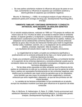 •

Se cree padres autoritarios moderan la influencia del grupo de pares en sus
hijos, aumentando su influencia en aspectos que consideran positivos y
disminuyéndola en aspectos que consideran negativos

Mounts, N; Steinberg, L. (1995). An ecological analysis of peer influence on
adolescent grade point average and drug use. Developmental Psychology,31,6,
915-922
"AMBIENTE FAMILIAR Y SINTOMAS DEPRESIVOS Y CONDUCTA
ANTISOCIAL ADOLESCENTE: UN ANALISIS GENETICO
MULTIVARIADO"
En un estudio estadounidense, realizado en 1996 con 719 parejas de mellizos del
mismo sexo de 10 a 18 años de edad, se buscaba la relación entre el ambiente
familiar, el aspecto genético y la depresión y conducta antisocial. La metodología
utilizada fueron cuestionarios para medir la negatividad de los padres, mellizos y la
adaptación de los adolescentes (síntomas depresivos y conducta antisocial;
además se gravo diez minutos de interacción familiar para medir la negatividad
familiar (rabia, hostilidad, coerción, etc.) y la adaptación de los adolescentes
(disforia, ansiedad, depresión, falta de respeto, etc.).
Los resultados del estudio dieron lugar a las siguientes conclusiones:
• La negatividad de la madre y el padre se correlaciona significativa y
positivamente con la conducta antisocial de los hijos y en menor grado con los
síntomas depresivos de éstos.
• Existe una correlación positiva entre la influencia genética y el ambiente familiar
en la aparición de los síntomas depresivos y conducta antisocial; puesto que la
correlación éstos era mayor entre los gemelos monocigotos y dícigotos que entre
hermanos adoptados juntos.
•
De las ideas antes expuestas se debe extrapolar que la influencia de los
padres se correlaciona no sólo por su conducta, sino por que los genes de ambos
hijos y padres son expresados fenotípicamente en las conductas negativas; esto
explica que la correlación sea mayor entre los gemelos que en los adoptados;
como también que sea mayor la correlación entre negatividad y conducta
antisocial que entre negatividad y depresión, ya que las dos primeras son del
mismo fenotipo.
• La variable de los factores ambientales no fue considerado en el estudio,
aunque los resultados muestran que tiene gran influencia en la aparición de estas
conductas

Pike, A; McGuire, S; Hetherington, E; Reiis, D. (1996). Family environment and
adolescent depressive simptoms and antisocial behavior. A multivariate genetic
analysis. Developmental Psychology, 32, 4, 590-603

 
