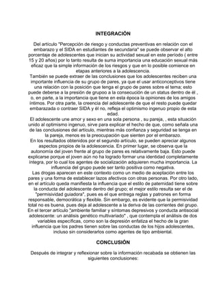 INTEGRACIÓN
Del artículo "Percepción de riesgo y conductas preventivas en relación con el
embarazo y el SIDA en estudiantes de secundaria" se puede observar el alto
porcentaje de adolescentes que inician su actividad sexual en este período ( entre
15 y 20 años) por lo tanto resulta de suma importancia una educación sexual más
eficaz que la simple información de los riesgos y que en lo posible comience en
etapas anteriores a la adolescencia.
También se puede extraer de las conclusiones que los adolescentes reciben una
importante influencia de su grupo de pares, ya que el usar anticonceptivos tiene
una relación con la posición que tenga el grupo de pares sobre el tema; esto
puede deberse a la presión de grupoo a la consecución de un status dentro de él ,
o, en parte, a la importancia que tiene en esta época la opiniones de los amigos
íntimos. Por otra parte, la creencia del adolescente de que el resto puede quedar
embarazada o contraer SIDA y él no, refleja el optimismo ingenuo propio de esta
edad.
El adolescente une amor y sexo en una sola persona , su pareja, , esta situación
unido al optimismo ingenuo, sirve para explicar el hecho de que, como señala una
de las conclusiones del artículo, mientras más confianza y seguridad se tenga en
la pareja, menos es la preocupación que sienten por el embarazo.
En los resultados obtenidos por el segundo artículo, se pueden apreciar algunos
aspectos propios de la adolescencia. En primer lugar, se observa que la
autonomía del joven frente al grupo de pares es relativamente baja. Esto puede
explicarse porque el joven aún no ha logrado formar una identidad completamente
íntegra, por lo cual los agentes de socialización adquieren mucha importancia. La
influencia del grupo puede ser tanto positiva como negativa.
Las drogas aparecen en este contexto como un medio de aceptación entre los
pares y una forma de establecer lazos afectivos con otras personas. Por otro lado,
en el artículo queda manifiesta la influencia que el estilo de paternidad tiene sobre
la conducta del adolescente dentro del grupo; el mejor estilo resulta ser el de
"permisividad guiadora", pues es el que entrega reglas y patrones en forma
responsable, democrática y flexible. Sin embargo, es evidente que la permisividad
total no es buena, pues deja al adolescente a la deriva de las corrientes del grupo.
En el tercer artículo "ambiente familiar y síntomas depresivos y conducta antisocial
adolescente: un análisis genético multivariado" , que contempla el análisis de dos
variables específicas, como son la depresión enfatiza el hecho de la gran
influencia que los padres tienen sobre las conductas de los hijos adolescentes,
incluso sin considerarlos como agentes de tipo ambiental.

CONCLUSIÓN
Después de integrar y reflexionar sobre la información recabada se obtienen las
siguientes conclusiones:

 