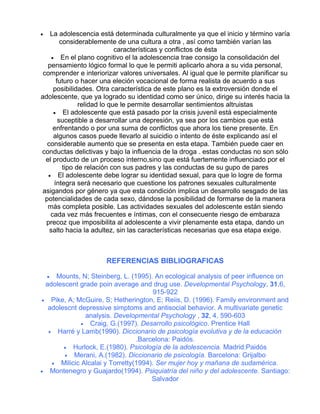 La adolescencia está determinada culturalmente ya que el inicio y término varía
considerablemente de una cultura a otra , así como también varían las
características y conflictos de ésta
• En el plano cognitivo el la adolescencia trae consigo la consolidación del
pensamiento lógico formal lo que le permiti aplicarlo ahora a su vida personal,
comprender e interiorizar valores universales. Al igual que le permite planificar su
futuro o hacer una eleción vocacional de forma realista de acuerdo a sus
posibilidades. Otra característica de este plano es la extroversión donde el
adolescente, que ya logrado su identidad como ser único, dirige su interés hacia la
relidad lo que le permite desarrollar sentimientos altruistas
• El adolescente que está pasado por la crisis juvenil está especialmente
suceptible a desarrollar una depresión, ya sea por los cambios que está
enfrentando o por una suma de conflictos que ahora los tiene presente. En
algunos casos puede llevarlo al suicidio o intento de éste explicando así el
considerable aumento que se presenta en esta etapa. También puede caer en
conductas delictivas y bajo la influencia de la droga . estas conductas no son sólo
el producto de un proceso interno,sino que está fuertemente influenciado por el
tipo de relación con sus padres y las conductas de su gupo de pares
• El adolescente debe lograr su identidad sexual, para que lo logre de forma
íntegra será necesario que cuestione los patrones sexuales culturalmente
asigandos por género ya que esta condición implica un desarrollo sesgado de las
potencialidades de cada sexo, dándose la posibilidad de formarse de la manera
más completa posible. Las actividades sexuales del adolescente están siendo
cada vez más frecuentes e íntimas, con el consecuente riesgo de embaraza
precoz que imposibilita al adolescente a vivir plenamente esta etapa, dando un
salto hacia la adultez, sin las características necesarias que esa etapa exige.

•

REFERENCIAS BIBLIOGRAFICAS
• Mounts, N; Steinberg, L. (1995). An ecological analysis of peer influence on
adolescent grade poin average and drug use. Developmental Psychology, 31,6,
915-922
• Pike, A; McGuire, S; Hetherington, E; Reiis, D. (1996). Family environment and
adolescnt depressive simptoms and antisocial behavior. A multivariate genetic
analysis. Developmental Psychology , 32, 4, 590-603
• Craig, G.(1997). Desarrollo psicológico. Prentice Hall
• Harré y Lamb(1990). Diccionario de psicología evolutiva y de la educación
.Barcelona: Paidós.
• Hurlock, E.(1980). Psicología de la adolescencia. Madrid:Paidós
• Merani, A.(1982). Diccionario de psicología. Barcelona: Grijalbo
• Milicic Alcalai y Torretty(1994). Ser mujer hoy y mañana de sudamérica.
• Montenegro y Guajardo(1994). Psiquiatría del niño y del adolescente. Santiago:
Salvador

 