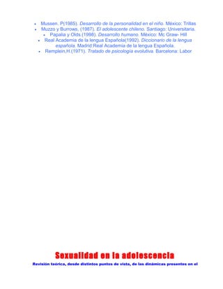 •
•

Mussen. P(1985). Desarrollo de la personalidad en el niño. México: Trillas
Muzzo y Burrows, (1987). El adolescente chileno. Santiago: Universitaria.
• Papalia y Olds.(1998). Desarrollo humano. México: Mc Graw- Hill
• Real Academia de la lengua Española(1992). Diccionario de la lengua
española. Madrid:Real Academia de la lengua Española.
• Remplein,H.(1971). Tratado de psicología evolutiva. Barcelona: Labor

Sexualidad en la adolescencia
Revisión teórica, desde distintos puntos de vista, de las dinámicas presentes en el

 