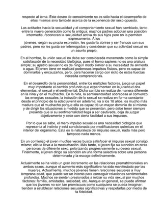 respecto al tema. Este deseo de conocimiento no es sólo hacia el desempeño de
ellos mismos sino también acerca de la experiencia del sexo opuesto.
Las actitudes hacia la sexualidad y el comportamiento sexual han cambiado, tanto
entre la nueva generación como la antigua; muchos padres adoptan una posición
intermedia, reconocen la sexualidad activa de sus hijos pero no la permiten
expresamente. A los
jóvenes, según su propia expresión, les gustaría abrirse y ser francos con sus
padres, pero no les gusta ser interrogados y consideran que su actividad sexual es
un asunto propio.
En el hombre, la unión sexual no debe ser considerada meramente como la simple
satisfacción de la necesidad biológica, pues el homo sapiens no es una criatura
simple; su apetito sexual no es de ningún modo similar a su necesidad de alimento
o agua. El joven tiene en realidad poderosos impulsos físicos, pero es capaz de
dominarlos y encauzarlos, pero, para hacerse cargo con éxito de estas fuerzas
necesita comprenderlas.
En el desarrollo de la personalidad, entre los múltiples factores, juega un papel
muy importante el cambio profundo que experimentan en la juventud dos
elementos: el sexual y el sentimental. Dicho cambio se realiza de manera diferente
en la niña y en el muchacho. En la niña, la sentimentalidad sobrepasa al comienzo
las energías sexuales; la inclusión de lo sexual se realiza en forma constante
desde el principio de la edad juvenil en adelante; ya a los 18 años, es mucho más
madura que el muchacho porque ella es capaz de un mayor dominio de sí misma
y de dirigir las situaciones a medida que se presentan, pero debe tener siempre
presente que si su sentimentalidad llega a ser cautivada, deja de juzgar
objetivamente y cede con cierta facilidad a sus impulsos.
Por lo que se sabe, el mero impulso sexual es una necesidad biológica que
representa al instinto y está condicionada por modificaciones químicas en el
interior del organismo. Esta es la naturaleza del impulso sexual, nada más pero
tampoco nada menos.
En un comienzo el joven muchas veces busca satisfacer el impulso sexual consigo
mismo; ello le lleva a la masturbación. Más tarde, el joven fija su atención en otras
personas de diferente sexo, polarizando progresivamente su deseo sexual.
Finalmente, el joven dirige su atención en una forma selectiva sobre una persona
determinada y la escoge definitivamente.
Actualmente se ha visto un gran incremento en las relaciones prematrimoniales en
ambos sexos, aunque el aumento más significativo ha sido manifestado por las
mujeres. Actualmente, muchos jóvenes tienen relaciones sexuales a muy
temprana edad, que puede ser un intento para conseguir relaciones sentimentales
profundas. Muchos se sienten presionados a iniciar su vida sexual por muchos
factores: familia, amistades, sociedad, etc. Aunque en general, se puede afirmar
que los jóvenes no son tan promiscuos como cualquiera se pueda imaginar;
tienden a establecer relaciones sexuales significativas y respetarlas por medio de
la fidelidad.

 