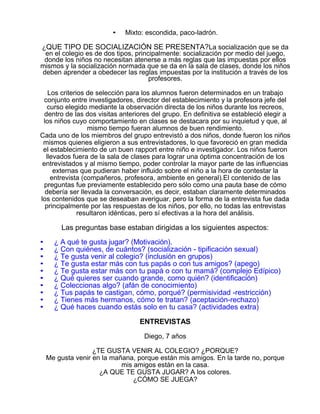 •

Mixto: escondida, paco-ladrón.

¿QUE TIPO DE SOCIALIZACIÓN SE PRESENTA?La socialización que se da
en el colegio es de dos tipos, principalmente: socialización por medio del juego,
donde los niños no necesitan atenerse a más reglas que las impuestas por ellos
mismos y la socialización normada que se da en la sala de clases, donde los niños
deben aprender a obedecer las reglas impuestas por la institución a través de los
profesores.
Los criterios de selección para los alumnos fueron determinados en un trabajo
conjunto entre investigadores, director del establecimiento y la profesora jefe del
curso elegido mediante la observación directa de los niños durante los recreos,
dentro de las dos visitas anteriores del grupo. En definitiva se estableció elegir a
los niños cuyo comportamiento en clases se destacara por su inquietud y que, al
mismo tiempo fueran alumnos de buen rendimiento.
Cada uno de los miembros del grupo entrevistó a dos niños, donde fueron los niños
mismos quienes eligieron a sus entrevistadores, lo que favoreció en gran medida
el establecimiento de un buen rapport entre niño e investigador. Los niños fueron
llevados fuera de la sala de clases para lograr una óptima concentración de los
entrevistados y al mismo tiempo, poder controlar la mayor parte de las influencias
externas que pudieran haber influido sobre el niño a la hora de contestar la
entrevista (compañeros, profesora, ambiente en general).El contenido de las
preguntas fue previamente establecido pero sólo como una pauta base de cómo
debería ser llevada la conversación, es decir, estaban claramente determinados
los contenidos que se deseaban averiguar, pero la forma de la entrevista fue dada
principalmente por las respuestas de los niños, por ello, no todas las entrevistas
resultaron idénticas, pero sí efectivas a la hora del análisis.

Las preguntas base estaban dirigidas a los siguientes aspectos:
•
•
•
•
•
•
•
•
•
•

¿ A qué te gusta jugar? (Motivación).
¿ Con quiénes, de cuántos? (socialización - tipificación sexual)
¿ Te gusta venir al colegio? (inclusión en grupos)
¿ Te gusta estar más con tus papás o con tus amigos? (apego)
¿ Te gusta estar más con tu papá o con tu mamá? (complejo Edípico)
¿ Qué quieres ser cuando grande, como quién? (identificación)
¿ Coleccionas algo? (afán de conocimiento)
¿ Tus papás te castigan, cómo, porqué? (permisividad -restricción)
¿ Tienes más hermanos, cómo te tratan? (aceptación-rechazo)
¿ Qué haces cuando estás solo en tu casa? (actividades extra)
ENTREVISTAS
Diego, 7 años
¿TE GUSTA VENIR AL COLEGIO? ¿PORQUE?
Me gusta venir en la mañana, porque están mis amigos. En la tarde no, porque
mis amigos están en la casa.
¿A QUE TE GUSTA JUGAR? A los colores.
¿CÓMO SE JUEGA?

 