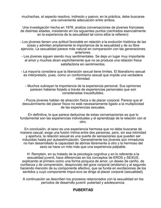 muchachas, el aspecto reactivo, indirecto y pasivo; en la práctica, debe buscarse
una conveniente adecuación entre ambos.
Una investigación hecha en 1978, analiza conversaciones de jóvenes franceses
de distintas edades, insistiendo en los siguientes puntos (centrados esencialmente
en la experiencia de la sexualidad tal como ellos la refieren):
- Los jóvenes tienen una actitud favorable en relación a la evolución histórica de las
cosas y admiten ampliamente la importancia de la sexualidad y de su libre
ejercicio. La sexualidad parece más natural en comparación con las generaciones
anteriores.
- Los jóvenes siguen siendo muy sentimentales. Se deja un lugar muy importante
al amor y muchos dicen explícitamente que no se produce una relación física
satisfactoria sin sentimientos.
- La mayoría considera que la liberación sexual tiene límites. El liberalismo sexual
es interpretado, pues, como un conformismo sexual que impide una verdadera
intimidad.
- Muchos subrayan la importancia de la experiencia personal. Sus opiniones
parecen haberse forjado a través de experiencias personales que son
consideradas insustituibles.
- Pocos jóvenes hablan de atracción física o de placer corporal. Parece que el
descubrimiento del placer físico no esté necesariamente ligado a la multiplicidad
de las experiencias sexuales.
En definitiva, lo que parece deducirse de estas conversaciones es que lo
fundamental son las experiencias individuales y el aprendizaje de la relación con el
otro.
En conclusión, el sexo es una experiencia hermosa que no debe buscarse de
manera casual; exige una fusión íntima entre dos personas, pero, sin esa intimidad
y apertura, la relación sexual es una suerte de sensaciones que pueden ser
inducidas hasta por autoestimulación. Generalmente los jóvenes aún inmaduros
no han desarrollado la capacidad de abrirse libremente a otro y lo hermoso del
sexo se hace un mito más que una experiencia palpable.
H. Remplein, en su tratado de la psicología cognitiva y en lo referente a la
sexualidad juvenil, hace diferencias en los conceptos de EROS y SEXUS;
explicando al primero como una forma psíquica de amor, un deseo de cariño, de
confianza y de comprensión, desprovisto del goce corporal (erotismo) y al segundo
haciendo mención de su componente afectivo, que se funda en excitaciones de los
sentidos y cuyo componente impul-sivo se dirige al placer corporal (sexualidad).
A continuación se describen los procesos relacionados con la sexualidad en los
períodos de desarrollo juvenil: pubertad y adolescencia.

PUBERTAD

 