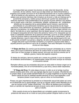 La inseguridad que poseen los jóvenes en esta edad del desarrollo, de las
vivencias, de los valores, hacen que se deje atraer por deslumbramientos y
engaños que pueden provocar en él el desmoronamiento de su mundo subjetivo y
de la fe puesta en otra persona, así como en todo lo bueno y noble del mundo,
peligro que aumenta mientras más inmaduro es el joven y más se interesa por lo
puramente sensorial y visible aunque disminuye cuando han alcanzado la
madurez espiritual. Esta problemática se da porque el joven admira a los adultos
de su propio sexo o del otro; a profesores, artistas, campeones, etc., sintiéndose
atraído por los aspectos de su personalidad que él venera y que termina
convirtiendo en una admiración romántica que en las jóvenes es de mayor
relevancia. Esta admiración es individual y personal: los jóvenes se entusiasman
sólo por una persona, no confiándolo a nadie, excepto a sus amigos íntimos o su
diario. Se trata de un amor espiritual, libre de deseo sexual y no es otra cosa que
la insegura búsqueda del eros hacia otra persona; hacia un tú, búsqueda que se
limita a cualidades exteriores de la persona admirada y que es un tanto pasajera.
Esto se produce dada la necesidad del joven por salir de su aislamiento, que le
resulta doloroso y que lo hace unirse a otra persona que piense igual a él y con
quién pueda compartir sus penas y alegrías, de esto se desprende la necesidad de
amigos del joven que le brindan compañía y lo motivan a buscar entre ellos a
aquella persona que llene el vacío de su soledad. Para esto Remplein ha dividido
al eros en dos etapas:
* 1ª Etapa del Eros: Es común que los jóvenes busquen amistades de su mismo
sexo, por lo que la añoranza del amor se vuelca hacia un joven del mismo sexo,
pero que no trae consigo un deseo sexual, sino que uno anímico atraído por la
belleza, gracia y fuerza del aspecto corporal.
El deseo de caricias y ternura puede ser a veces muy grande, lo que se expresa
en arrebatos sentimentales y en apasionadas cartas de amor aunque se rechaza
un encuentro sexual.
Remplein afirma que las amistades del joven en esta edad no tienen origen en la
homosexualidad, sino en el homoerotismo y que eros y sexus están separados.
* 2ª Etapa del Eros: En esta etapa el joven no sólo ve en el amigo muchos
valores ocultos para otros, sino que agrega algunos que no posee, infundiendo así
su propio ideal, lo que puede transformarse en un juego engañoso si el joven logra
darse cuenta de que en realidad aquella persona no es lo que esperaba y que
tampoco posee lo que busca y que en otros no ha encontrado.
Posee una gran importancia la amistad en el desarrollo sexual del púber así como
en el desarrollo de su personalidad, que de no regular podría verse afectada por lo
que se conoce como "malas influencias". Por último se destaca que la amistad
tiene un sentido de importancia tal para el joven como sólo lo tendría el matrimonio
para un adulto.
Sólo cuando el eros se ha desarrollado por completo puede incorporarse la
presencia del sexus de un modo en que juntos puedan dirigirse hacia un ser del

 