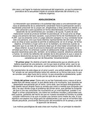 otro sexo y así lograr la madurez psicosexual del organismo, ya que la presencia
prematura de la sexualidad impide el correcto desarrollo del erotismo y su
madurez orgánica.

ADOLESCENCIA
La introversión que caracteriza a la pubertad deja paso a una extraversión que
saca al adolescente de su aislamiento volcándolo hacia la participación social y
haciéndolo prescindir de su propio ser, dirigiéndose a otras personas debido a su
valor personal o para ayudarlos en forma desinteresada y promoviendo el
desarrollo de los sentimientos pro- sociales y de ayuda. A parte de esta
maduración social se produce también la psicosexual, en la que eros se dirige
hacia una persona del sexo opuesto, cuya primera forma de manifestación es el
FLIRT, que se presenta como un juego seductor pasajero no muy constante hacia
sólo una persona, sino que hacia distintos representantes del otro sexo. El que
eros se dirija al sexo opuesto le permite al adolescente ver en el amigo, de forma
objetiva, al hombre o mujer como es en la realidad y es entonces cuando se
descubre que no se trata de la persona ideal que él creía haber encontrado en la
etapa anterior, lo que le provoca la disolución permanente o pasajera de la
amistad que tenía. Es entonces cuando el adolescente dirige su atención al sexo
opuesto basándose para ello, también, en la belleza corporal, atractivos exteriores
y fuerza, no viendo los defectos del carácter de la otra persona lo que a veces le
provoca desilusiones aunque no le es difícil sobreponerse ya que esta edad se
caracteriza por ser de frecuentes "encantamientos".
* El primer amor: Es distinto el sentir del adolescente que es atraído por la
belleza espiritual de una persona, con lo que nace el primer amor, que no se
detiene en apariencias, sino que se vuelca hacia lo íntimo; los valores del otro.
Es característico de esta etapa en el amor juvenil, una actitud estética; donde en el
"tú" amado se ven personificados todos los valores en su forma más pura, lo que
se concibe como algo fuera de lo común, lo que encandila al adolescente, quién
cree ver el mundo por los ojos de su ser amado.
* Crisis del primer amor: Como aún no se han fusionado eros y sexus el amor
queda libre del deseo sexual, lo que afecta tanto a la muchacha, que necesita ser
despertada sexualmente por el varón, como éste, que rechaza enérgicamente
todo apetito sexual dirigido hacia su amada que crece a medida que comparte con
ella y es aquí donde surge el problema del primer amor, que plantea la incógnita
de que si una vez conocidos los muchachos en un nivel espiritual, pueden o no
llegar a unirse corporalmente, con todos los conflictos morales y personales que
esto supone, partiendo del hecho de que en nuestra sociedad el hombre no puede
contraer matrimonio si es que no posee una carrera como medio de vida, lo que
significa una espera muy larga para los adolescentes y por que en el hombre esto
resulta perjudicial, provocando disminución del entusiasmo en la pareja y con ello
la aparición de terceros.
Los motivos psicológicos de esta crisis son muchos. En un principio la relación

 