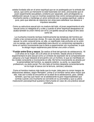 estaba fundada sólo en el amor espiritual que se ve postergada por la entrada del
sexus, que como ya mencioné no está fusionada con eros, provocando que el
joven experimente sexualidad y erotismo por separado, pero privilegiando su
satisfacción sexual, lo que en muchas ocasiones trae como consecuencias que el
muchacho sienta y mantenga un amor profundo por su pareja espiritual, casta y
pura, pero que además se relacione con otras para satisfacer sus deseos e
impulsos sexuales.
Como su estructura sexual aún no madura del todo, el joven experimenta el acto
sexual como un rebajarse él y a ella y cuando el amor espiritual desaparece se
acaba también la unión íntima con el tú y el apetito sexual se dirige al otro sexo
como tal.
La muchacha inocente rechaza instintivamente las tentativas del hombre por
miedo a las consecuencias obvias. En caso de estar despierto en ella el deseo
sexual, la unión corporal toma, en ella, un significado más profundo en la unión
con su pareja, que no está capacitado para asumir un compromiso semejante y
toma un camino inconsciente que lo lleva a experimentar con muchachas, lo que
le otorga mayor experiencia para formar una unión a futuro.
* Fusión entre Eros y sexus: Se realiza al final del período de adolescencia; 18
a 20 años en la mujer; 20 a 25 años en el hombre. Desde ahora el hombre
experimentará el acto sexual como un símbolo de expresión de la compenetración
psíquica y la mujer deseará el encuentro con un hombre, lo que se manifiesta en
los niveles consciente e inconsciente en ella. De forma inconsciente es atraída por
la personalidad del hombre, su aspecto exterior, su porte, su capacidad
profesional y su éxito social. Por otro lado el hombre despierta conscientemente
en la mujer el sexus con la ternura, caricias y abrazos.
Como el hombre madura más tarde que la mujer, ésta para no correr riesgos de
desilusiones debiera, según Remplein, unirse a un hombre varios años mayor que
ella, más aún si ésta se encuentra en la edad de la adolescencia, pero, señala
también, que hay que hacer ver al adolescente la gran responsabilidad que
contrae cuando una muchacha se convierte en su prometida y que su plena
maduración psicoespiritual quedaría interrumpida en caso de una práctica sexual
prematura.

 