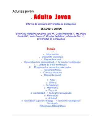 Adultez joven
•

Adulto Joven

Informe de seminario Universidad de Concepción
EL ADULTO JOVEN
Seminario realizado por Elena Lara M., Cecilia Martínez F., Ma. Paola
Pandolfi P., Karin Penroz C.,Romina Perfetti M. y Gabriela Pino H.,
Universidad de Concepción

Índice
Introducción
• Desarrollo intelectual
• Desarrollo moral
Desarrollo de la personalidad --> Tema de investigación
I. Modelo de crisis normativas
II. Modelo de los momentos adecuados
• Desarrollo físico
• Conceptualización
• Desarrollo social
•

•

o Amor
o Soltería
o Cohabitación
o Matrimonio
o Divorcio
o Sexualidad --> Tema de investigación
o Paternidad
o Amistad
o Educación superior y trabajo -- > Tema de investigación
 Conclusión
 Referencias Bibliográficas

 