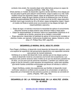 contexto más amplio. No necesita elegir entre alternativas porque es capaz de
integrarlas.(Hoffman, 1996. Pág. 123).
Shaie plantea un modelo de desarrollo cognitivo donde identifica cinco etapas por
las que pasa la gente para adquirir conocimiento, luego lo aplica a su vida. Este
modelo incluye las siguientes etapas: etapa de adquisición (de la infancia a la
adolescencia), etapa de logro (desde el final de la adolescencia a los 30 años),
etapa de responsabilidad (final de los 30 hasta inicio de los 60), etapa ejecutiva
(también tiene lugar durante los 30 a 40 años), etapa reintegrativa (vejez). Según
el modelo de Shaie el adulto joven se encuentra en las etapas de logro, de
responsabilidad y ejecutiva.
Etapa de logro: el individuo reconoce la necesidad de aplicar el conocimiento
adquirido durante la etapa anterior para alcanzar metas a largo plazo.
• Etapa de responsabilidad: el individuo utiliza sus capacidades cognitivas en el
cuidado de su familia, personas de su trabajo y comunidad.
• Etapa ejecutiva: desarrollan la habilidad de aplicar el conocimiento complejo en
distintos niveles, por ejemplo: Instituciones Académicas, Iglesia, Gobierno, entre
otras. (F. Phillips Rice,1997, pág.534).
•

DESARROLLO MORAL EN EL ADULTO JOVEN
Para Piaget y Kohlberg, el desarrollo moral depende del desarrollo cognitivo, sería
una especie de superación del pensamiento egocéntrico una capacidad creciente
para pensar de manera abstracta.
Kohlberg en su teoría del desarrollo moral, plantea que en las etapas quinta y
sexta el desarrollo moral es una esencia una función de la experiencia. Los
individuos sólo podrían alcanzar estos niveles (si es que los alcanzan) pasados los
20 años, ya que para que las personas reevalúen y cambien sus criterios para
juzgar lo que es correcto y justo requieren de experiencias, sobre todo aquellas
que tienen fuertes contenidos emocionales que llevan al individuo a volver a
pensar.
Según Kohlberg, existen dos experiencias que facilitan el desarrollo moral:
confrontar valores en conflicto (como sucede en la universidad o el ejército) y
responder por el bienestar de otra persona (cuando un individuo se convierte en
padre). (Papalia, 1997, pág. 458).

DESARROLLO DE LA PERSONALIDAD EN LA ADULTEZ JOVEN:
20 - 40 AÑOS

I.

MODELOS DE CRISIS NORMATIVAS:

 