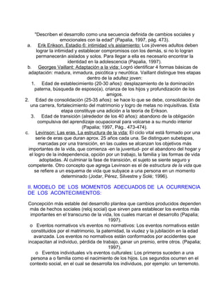 "Describen el desarrollo como una secuencia definida de cambios sociales y
emocionales con la edad" (Papalia, 1997, pág. 473).
a. Erik Erikson. Estadio 6: intimidad v/s aislamiento: Los jóvenes adultos deben
lograr la intimidad y establecer compromisos con los demás, si no lo logran
permanecerán aislados y solos. Para llegar a ella es necesario encontrar la
identidad en la adolescencia (Papalia, 1997).
b. Georges Vaillant: Adaptación a la vida: Logró identificar 4 formas básicas de
adaptación: madura, inmadura, psicótica y neurótica. Vaillant distingue tres etapas
dentro de la adultez joven:
1. Edad de establecimiento (20-30 años): desplazamiento de la dominación
paterna, búsqueda de esposo(a), crianza de los hijos y profundización de los
amigos.
2. Edad de consolidación (25-35 años): se hace lo que se debe, consolidación de
una carrera, fortalecimiento del matrimonio y logro de metas no inquisitivas. Esta
etapa constituye una adición a la teoría de Erikson.
3. Edad de transición (alrededor de los 40 años): abandono de la obligación
compulsiva del aprendizaje ocupacional para volcarse a su mundo interior
(Papalia; 1997, Pág.. 473-474).
c. Levinson: Las eras. La estructura de la vida: El ciclo vital está formado por una
serie de eras que duran aprox. 25 años cada una. Se distinguen subetapas,
marcadas por una transición, en las cuales se alcanzan los objetivos más
importantes de la vida, que comienza -en la juventud- por el abandono del hogar y
el logro de la independencia, opción por un trabajo, la familia y las formas de vida
adoptadas. Al culminar la fase de transición, el sujeto se siente seguro y
competente. Otro concepto que agrega Levinson es el de estructura de la vida que
se refiere a un esquema de vida que subyace a una persona en un momento
determinado (Jodar, Pérez, Silvestre y Solé; 1996).

II. MODELO DE LOS MOMENTOS ADECUADOS DE LA OCURRENCIA
DE LOS ACONTECIMIENTOS:
Concepción más estable del desarrollo plantea que cambios producidos dependen
más de hechos sociales (reloj social) que sirven para establecer los eventos más
importantes en el transcurso de la vida, los cuales marcan el desarrollo (Papalia;
1997).
o Eventos normativos v/s eventos no normativos: Los eventos normativos están
constituidos por el matrimonio, la paternidad, la viudez y la jubilación en la edad
avanzada. Los eventos no normativos están conformados por accidentes que
incapacitan al individuo, pérdida de trabajo, ganar un premio, entre otros. (Papalia;
1997).
o Eventos individuales v/s eventos culturales: Los primeros suceden a una
persona a o familia como el nacimiento de los hijos. Los segundos ocurren en el
contexto social, en el cual se desarrolla los individuos, por ejemplo: un terremoto.

 