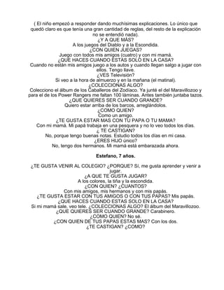 ( El niño empezó a responder dando muchísimas explicaciones. Lo único que
quedó claro es que tenía una gran cantidad de reglas, del resto de la explicación
no se entendió nada).
¿Y A QUE MÁS?
A los juegos del Diablo y a la Escondida.
¿CON QUIEN JUEGAS?
Juego con todos mis amigos (cuatro) y con mi mamá.
¿QUE HACES CUANDO ESTAS SOLO EN LA CASA?
Cuando no están mis amigos juego a los autos y cuando llegan salgo a jugar con
ellos. Tengo llave.
¿VES Televisión?
Si veo a la hora de almuerzo y en la mañana (el matinal).
¿COLECCIONAS ALGO?
Colecciono el álbum de los Caballeros del Zodíaco. Ya junté el del Maravillozoo y
para el de los Power Rangers me faltan 100 láminas. Antes también juntaba tazos.
¿QUE QUIERES SER CUANDO GRANDE?
Quiero estar arriba de los barcos, arreglándolos.
¿COMO QUIEN?
Como un amigo.
¿TE GUSTA ESTAR MAS CON TU PAPA O TU MAMA?
Con mi mamá. Mi papá trabaja en una pesquera y no lo veo todos los días.
¿ TE CASTIGAN?
No, porque tengo buenas notas. Estudio todos los días en mi casa.
¿ERES HIJO único?
No, tengo dos hermanos. Mi mamá está embarazada ahora.
Estefano, 7 años.
¿TE GUSTA VENIR AL COLEGIO? ¿PORQUE? Sí, me gusta aprender y venir a
jugar.
¿A QUE TE GUSTA JUGAR?
A los colores, la tiña y la escondida.
¿CON QUIEN? ¿CUANTOS?
Con mis amigos, mis hermanos y con mis papás.
¿TE GUSTA ESTAR CON TUS AMIGOS O CON TUS PAPAS? Mis papás.
¿QUE HACES CUANDO ESTAS SOLO EN LA CASA?
Si mi mamá sale, veo tele. ¿COLECCIONAS ALGO? El álbum del Maravillozoo.
¿QUE QUIERES SER CUANDO GRANDE? Carabinero.
¿COMO QUIEN? No sé.
¿CON QUIEN DE TUS PAPAS ESTAS MAS? Con los dos.
¿TE CASTIGAN? ¿COMO?

 