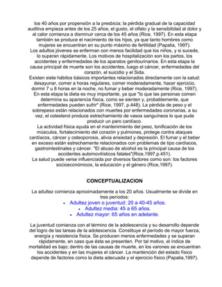 los 40 años por propensión a la presbicia; la pérdida gradual de la capacidad
auditiva empieza antes de los 25 años; el gusto, el olfato y la sensibilidad al dolor y
al calor comienza a disminuir cerca de los 45 años (Rice, 1997). En esta etapa
también se produce el nacimiento de los hijos, ya que tanto hombres como
mujeres se encuentran en su punto máximo de fertilidad (Papalia, 1997).
Los adultos jóvenes se enferman con menos facilidad que los niños, y si sucede,
lo superan rápidamente. Los motivos de hospitalización son los partos, los
accidentes y enfermedades de los aparatos genitourinarios. En esta etapa la
causa principal de muerte son los accidentes, luego el cáncer, enfermedades del
corazón, el suicidio y el Sida.
Existen siete hábitos básicos importantes relacionados directamente con la salud:
desayunar, comer a horas regulares, comer moderadamente, hacer ejercicio,
dormir 7 u 8 horas en la noche, no fumar y beber moderadamente (Rice, 1997).
En esta etapa la dieta es muy importante, ya que "lo que las personas comen
determina su apariencia física, como se sienten y, probablemente, que
enfermedades pueden sufrir" (Rice, 1997, p.448). La pérdida de peso y el
sobrepeso están relacionados con muertes por enfermedades coronarias, a su
vez, el colesterol produce estrechamiento de vasos sanguíneos lo que pude
producir un paro cardíaco.
La actividad física ayuda en el mantenimiento del peso, tonificación de los
músculos, fortalecimiento del corazón y pulmones, protege contra ataques
cardíacos, cáncer y osteoporosis, alivia ansiedad y depresión. El fumar y el beber
en exceso están estrechamente relacionados con problemas de tipo cardíacos,
gastrointestinales y cáncer. "El abuso de alcohol es la principal causa de los
accidentes automovilísticos fatales"(Rice,1997,p.451).
La salud puede verse influenciada por diversos factores como son: los factores
socioeconómicos, la educación y el género (Rice,1997).

CONCEPTUALIZACION
La adultez comienza aproximadamente a los 20 años. Usualmente se divide en
tres períodos:
•

Adultez joven o juventud: 20 a 40-45 años.
• Adultez media: 45 a 65 años.
• Adultez mayor: 65 años en adelante.

La juventud comienza con el término de la adolescencia y su desarrollo depende
del logro de las tareas de la adolescencia. Constituye el período de mayor fuerza,
energía y resistencia física. Se producen menos enfermedades y se superan
rápidamente, en caso que ésta se presenten. Por tal motivo, el índice de
mortalidad es bajo; dentro de las causas de muerte, en los varones se encuentran
los accidentes y en las mujeres el cáncer. La mantención del estado físico
depende de factores como la dieta adecuada y el ejercicio físico (Papalia,1997).

 