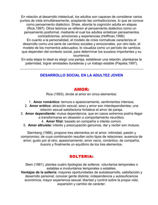 En relación al desarrollo intelectual, los adultos son capaces de considerar varios
puntos de vista simultáneamente, aceptando las contradicciones, lo que se conoce
como pensamiento dialéctico. Shaie, aborda la cognición adulta en etapas
(Rice,1997). Otros teóricos se refieren al pensamiento dialéctico como un
pensamiento posformal, mediante el cual los adultos sintetizan pensamientos
contradictorios, emociones y experiencias (Hoffman,1996).
En cuanto a la personalidad, el modelo de crisis normativas caracteriza el
desarrollo como una serie de cambios sociales y emocionales. por otro lado, el
modelo de los momentos adecuados, lo visualiza como un período de cambios
que dependen del contexto social, para determinar los sucesos importantes y su
ocurrencia.
En esta etapa lo ideal es elegir una pareja, establecer una relación, plantearse la
paternidad, lograr amistades duraderas y un trabajo estable (Papalia,1997).

DESARROLLO SOCIAL EN LA ADULTEZ JOVEN

AMOR:
Rice (1993), divide al amor en cinco elementos:
1. Amor romántico: ternura o apasionamiento, sentimientos intensos.
2. Amor erótico: atracción sexual, sexo y amor son interdependientes; una
relación sexual satisfactoria fortalece el amor de pareja.
3. Amor dependiente: mutua dependencia, que en casos extremos podría llegar
a transformarse en obsesión o comportamiento neurótico.
4. Amor filial: basado en compañía o interés común.
5. Amor altruista: interés y preocupación genuinos, dar y recibir son mutuos.
Sternberg (1986), propone tres elementos en el amor: intimidad, pasión y
compromiso; de cuya combinación resultan ocho tipos de relaciones: ausencia de
amor; gusto por el otro; apasionamiento; amor vacío, romántico, de compañía,
ilusorio y finalmente un equilibrio de los tres elementos.

SOLTERIA:
Stein (1981), plantea cuatro tipologías de solteros: voluntarios temporales o
estables e involuntarios temporales o estables.
Ventajas de la soltería: mayores oportunidades de autodesarrollo, satisfacción y
desarrollo personal; conocer gente distinta; independencia y autosuficiencia
económica; mayor experiencia sexual; libertad y control sobre la propia vida;
expansión y cambio de carácter.

 