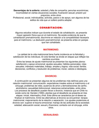 Desventajas de la soltería: soledad y falta de compañía; penurias económicas;
incomodidad en ciertas situaciones sociales; frustración sexual; presión por
prejuicios, entre otros.
Profesional, social, individualista, activista, pasivo o de apoyo, son algunos de los
estilos de vida que un soltero podría adoptar.

COHABITACION:
Algunos estudios indican que durante el estado de cohabitación, se presenta
mayor agresión física que en el matrimonio. No existe evidencia de que la
cohabitación prematrimonial, discrimine en relación a la compatibilidad necesaria
para el matrimonio. La desilusión posmatrimonial, se presenta antes en parejas
que han cohabitado.

MATRIMONIO:
La calidad de la vida matrimonial tiene fuerte incidencia en la felicidad y
satisfacción de los individuos. El ciclo familiar se divide en etapas que reflejan los
cambios ocurridos.
Entre las tareas de ajuste matrimonial se presentan los siguientes planos:
satisfacción y apoyo emocional; ajustes sexuales; hábitos personales; roles
sexuales; intereses materiales; trabajo, empleo y logros; vida social; familia;
decisiones; conflictos y resolución de problemas; moral, valores e ideologías.

DIVORCIO:
A continuación se presentan algunos de los problemas más dañinos para una
relación matrimonial: comunicación; expectativas irreales sobre el matrimonio o el
cónyuge; problemas de roles; ausencia de amor y demostraciones de cariño;
alcoholismo; sexualidad disfuncional; relaciones extramaritales, entre otros.
Los procesos de desafecto pueden llevar a divorcio, instancia que en Chile no
existe como tal. Kersten (1990), plantea que el desafecto se presenta en tres
etapas: inicial, intermedia y final. Esta última se caracteriza por el deseo se
finalizar el matrimonio. Entre las alternativas al divorcio se encuentran: terapia
matrimonial, mejoramiento de la relación o separación. Los ajustes posteriores al
divorcio son: superar el trauma emocional; manejo de las actitudes de la sociedad;
soledad; adecuación social, sexual y financiera; contacto con el cónyuge, entre
otros.

SEXUALIDAD:

 