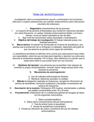 TEMA DE INVESTIGACION:
Investigación sobre el comportamiento sexual y contraceptivo de los jóvenes
(Atención a mujeres adolescentes que solicitan asesoramiento sobre interrupción
voluntaria del embarazo).
I. Diagnóstico (características de las jóvenes):
1. La mayoría de las jóvenes embarazadas que mantenían relaciones sexuales
con cierta frecuencia, no usaban métodos anticonceptivos fiables y al mismo
tiempo; nunca se habían planteado el uso de ellos.
2. Bajo nivel de conocimiento sobre sexualidad y contracepción.
II. Objetivo del trabajo de investigación: El trabajo realizado posee una
finalidad preventiva.
III. Marco teórico: El estudio fue enmarcado en la teoría de autoeficacia, que
plantea que la prevención de un embarazo no deseado, dependerá del grado en
que una persona se perciba como capaz de controlarlo.
La autoeficacia percibida es definida como: juicios que cada persona hace sobre
sus capacidades, sobre los que se basa para organizar y ejecutar sus actos para
alcanzar el rendimiento deseado. Por lo tanto, hace referencia a la opinión que el
sujeto tiene sobre lo que puede hacer con sus recursos.
IV. Hipótesis del ejemplo: Las personas que se perciben más capaces de
controlar su propio comportamiento, correrán menor riesgo porque serán más
eficaces en prevenirlo.
V. Mecanismos de autorregulación:
a. Uso de métodos anticonceptivos eficaces.
b. Mantener relaciones sexuales no coitales.
II. Método:Investigación realizada en Guipúzcoa, recogiendo información de
centros de bachillerato, formación profesional y facultades universitarias del
campus de Guipúzcoa.
III. Descripción de la muestra: Participaron 876 mujeres, escolarizadas y solteras
con edades comprendidas entre 16 y 25 años.
IV. Procedimiento: Elaboración de un cuestionario general de recogida de datos,
con los siguientes instrumentos:
1. Datos sociodemográficos.
2. Datos sobre comportamiento sexual contraceptivos.
3. Test de actitud hacia la sexualidad.
4. Escala de autoeficacia contraceptiva.
5. Escala de valoración de costos y beneficios del uso de métodos
anticonceptivos.

 