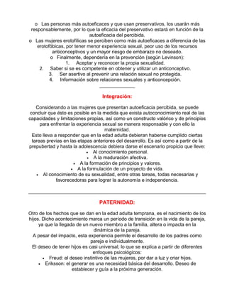 o Las personas más autoeficaces y que usan preservativos, los usarán más
responsablemente, por lo que la eficacia del preservativo estará en función de la
autoeficacia del percibida.
o Las mujeres erotofílicas se perciben como más autoeficaces a diferencia de las
erotofóbicas, por tener menor experiencia sexual, peor uso de los recursos
anticonceptivos y un mayor riesgo de embarazo no deseado.
o Finalmente, dependería en la prevención (según Levinson):
1. Aceptar y reconocer la propia sexualidad.
2. Saber si se es competente en obtener y utilizar un anticonceptivo.
3. Ser asertivo al prevenir una relación sexual no protegida.
4. Información sobre relaciones sexuales y anticoncepción.

Integración:
Considerando a las mujeres que presentan autoeficacia percibida, se puede
concluir que ésto es posible en la medida que exista autoconocimiento real de las
capacidades y limitaciones propias, así como un constructo valórico y de principios
para enfrentar la experiencia sexual se manera responsable y con ello la
maternidad.
Esto lleva a responder que en la edad adulta debieran haberse cumplido ciertas
tareas previas en las etapas anteriores del desarrollo. Es así como a partir de la
prepubertad y hasta la adolescencia debiera darse el escenario propicio que lleve:
• Al conocimiento personal.
• A la maduración afectiva.
• A la formación de principios y valores.
• A la formulación de un proyecto de vida.
• Al conocimiento de su sexualidad, entre otras tareas, todas necesarias y
favorecedoras para lograr la autonomía e independencia.

PATERNIDAD:
Otro de los hechos que se dan en la edad adulta temprana, es el nacimiento de los
hijos. Dicho acontecimiento marca un período de transición en la vida de la pareja,
ya que la llegada de un nuevo miembro a la familia, altera o impacta en la
dinámica de la pareja.
A pesar del impacto, esta experiencia permite el desarrollo de los padres como
pareja e individualmente.
El deseo de tener hijos es casi universal, lo que se explica a partir de diferentes
enfoques psicológicos:
• Freud: el deseo instintivo de las mujeres, por dar a luz y criar hijos.
• Eriksson: el generar es una necesidad básica del desarrollo. Deseo de
establecer y guía a la próxima generación.

 