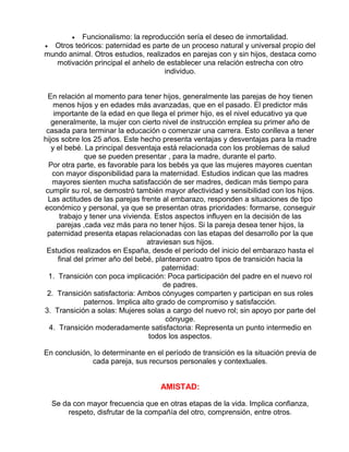 Funcionalismo: la reproducción sería el deseo de inmortalidad.
• Otros teóricos: paternidad es parte de un proceso natural y universal propio del
mundo animal. Otros estudios, realizados en parejas con y sin hijos, destaca como
motivación principal el anhelo de establecer una relación estrecha con otro
individuo.
•

En relación al momento para tener hijos, generalmente las parejas de hoy tienen
menos hijos y en edades más avanzadas, que en el pasado. El predictor más
importante de la edad en que llega el primer hijo, es el nivel educativo ya que
generalmente, la mujer con cierto nivel de instrucción emplea su primer año de
casada para terminar la educación o comenzar una carrera. Esto conlleva a tener
hijos sobre los 25 años. Este hecho presenta ventajas y desventajas para la madre
y el bebé. La principal desventaja está relacionada con los problemas de salud
que se pueden presentar , para la madre, durante el parto.
Por otra parte, es favorable para los bebés ya que las mujeres mayores cuentan
con mayor disponibilidad para la maternidad. Estudios indican que las madres
mayores sienten mucha satisfacción de ser madres, dedican más tiempo para
cumplir su rol, se demostró también mayor afectividad y sensibilidad con los hijos.
Las actitudes de las parejas frente al embarazo, responden a situaciones de tipo
económico y personal, ya que se presentan otras prioridades: formarse, conseguir
trabajo y tener una vivienda. Estos aspectos influyen en la decisión de las
parejas ,cada vez más para no tener hijos. Si la pareja desea tener hijos, la
paternidad presenta etapas relacionadas con las etapas del desarrollo por la que
atraviesan sus hijos.
Estudios realizados en España, desde el período del inicio del embarazo hasta el
final del primer año del bebé, plantearon cuatro tipos de transición hacia la
paternidad:
1. Transición con poca implicación: Poca participación del padre en el nuevo rol
de padres.
2. Transición satisfactoria: Ambos cónyuges comparten y participan en sus roles
paternos. Implica alto grado de compromiso y satisfacción.
3. Transición a solas: Mujeres solas a cargo del nuevo rol; sin apoyo por parte del
cónyuge.
4. Transición moderadamente satisfactoria: Representa un punto intermedio en
todos los aspectos.
En conclusión, lo determinante en el período de transición es la situación previa de
cada pareja, sus recursos personales y contextuales.

AMISTAD:
Se da con mayor frecuencia que en otras etapas de la vida. Implica confianza,
respeto, disfrutar de la compañía del otro, comprensión, entre otros.

 