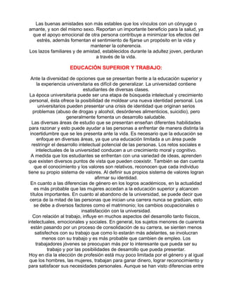 Las buenas amistades son más estables que los vínculos con un cónyuge o
amante, y son del mismo sexo. Reportan un importante beneficio para la salud, ya
que el apoyo emocional de otra persona contribuye a minimizar los efectos del
estrés, además fomentan el sentimiento de fijarse un propósito en la vida y
mantener la coherencia.
Los lazos familiares y de amistad, establecidos durante la adultez joven, perduran
a través de la vida.

EDUCACIÓN SUPERIOR Y TRABAJO:
Ante la diversidad de opciones que se presentan frente a la educación superior y
la experiencia universitaria es difícil de generalizar. La universidad contiene
estudiantes de diversas clases.
La época universitaria puede ser una etapa de búsqueda intelectual y crecimiento
personal, ésta ofrece la posibilidad de moldear una nueva identidad personal. Los
universitarios pueden presentar una crisis de identidad que originan serios
problemas (abuso de drogas y alcohol, desórdenes alimenticios, suicidio), pero
generalmente fomenta un desarrollo saludable.
Las diversas áreas de estudio que se presentan enseñan diferentes habilidades
para razonar y esto puede ayudar a las personas a enfrentar de manera distinta la
incertidumbre que se les presenta ante la vida. Es necesario que la educación se
enfoque en diversas áreas, ya que una educación limitada a un área puede
restringir el desarrollo intelectual potencial de las personas. Los retos sociales e
intelectuales de la universidad conducen a un crecimiento moral y cognitivo.
A medida que los estudiantes se enfrentan con una variedad de ideas, aprenden
que existen diversos puntos de vista que pueden coexistir. También se dan cuenta
que el conocimiento y los valores son relativos, reconocen que cada individuo
tiene su propio sistema de valores. Al definir sus propios sistema de valores logran
afirmar su identidad.
En cuanto a las diferencias de género en los logros académicos, en la actualidad
es más probable que las mujeres accedan a la educación superior y alcancen
títulos importantes. En cuanto al abandono de la universidad, se puede decir que
cerca de la mitad de las personas que inician una carrera nunca se gradúan, esto
se debe a diversos factores como el matrimonio; los cambios ocupacionales o
insatisfacción con la universidad.
Con relación al trabajo, influye en muchos aspectos del desarrollo tanto físicos,
intelectuales, emocionales y sociales. En general, los sujetos menores de cuarenta
están pasando por un proceso de consolidación de su carrera, se sienten menos
satisfechos con su trabajo que como lo estarán más adelantes, se involucran
menos con su trabajo y es más probable que cambien de empleo. Los
trabajadores jóvenes se preocupan más por lo interesante que pueda ser su
trabajo y por las posibilidades de desarrollo que pueda presentar.
Hoy en día la elección de profesión está muy poco limitada por el género y al igual
que los hombres, las mujeres, trabajan para ganar dinero, lograr reconocimiento y
para satisfacer sus necesidades personales. Aunque se han visto diferencias entre

 