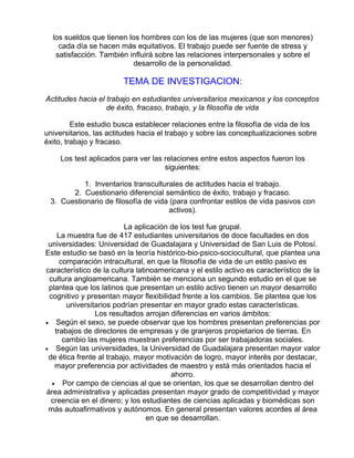 los sueldos que tienen los hombres con los de las mujeres (que son menores)
cada día se hacen más equitativos. El trabajo puede ser fuente de stress y
satisfacción. También influirá sobre las relaciones interpersonales y sobre el
desarrollo de la personalidad.

TEMA DE INVESTIGACION:
Actitudes hacia el trabajo en estudiantes universitarios mexicanos y los conceptos
de éxito, fracaso, trabajo, y la filosofía de vida
Este estudio busca establecer relaciones entre la filosofía de vida de los
universitarios, las actitudes hacia el trabajo y sobre las conceptualizaciones sobre
éxito, trabajo y fracaso.
Los test aplicados para ver las relaciones entre estos aspectos fueron los
siguientes:
1. Inventarios transculturales de actitudes hacia el trabajo.
2. Cuestionario diferencial semántico de éxito, trabajo y fracaso.
3. Cuestionario de filosofía de vida (para confrontar estilos de vida pasivos con
activos).
La aplicación de los test fue grupal.
La muestra fue de 417 estudiantes universitarios de doce facultades en dos
universidades: Universidad de Guadalajara y Universidad de San Luis de Potosí.
Este estudio se basó en la teoría histórico-bio-psico-sociocultural, que plantea una
comparación intracultural, en que la filosofía de vida de un estilo pasivo es
característico de la cultura latinoamericana y el estilo activo es característico de la
cultura angloamericana. También se menciona un segundo estudio en el que se
plantea que los latinos que presentan un estilo activo tienen un mayor desarrollo
cognitivo y presentan mayor flexibilidad frente a los cambios. Se plantea que los
universitarios podrían presentar en mayor grado estas características.
Los resultados arrojan diferencias en varios ámbitos:
• Según el sexo, se puede observar que los hombres presentan preferencias por
trabajos de directores de empresas y de granjeros propietarios de tierras. En
cambio las mujeres muestran preferencias por ser trabajadoras sociales.
• Según las universidades, la Universidad de Guadalajara presentan mayor valor
de ética frente al trabajo, mayor motivación de logro, mayor interés por destacar,
mayor preferencia por actividades de maestro y está más orientados hacia el
ahorro.
• Por campo de ciencias al que se orientan, los que se desarrollan dentro del
área administrativa y aplicadas presentan mayor grado de competitividad y mayor
creencia en el dinero; y los estudiantes de ciencias aplicadas y biomédicas son
más autoafirmativos y autónomos. En general presentan valores acordes al área
en que se desarrollan.

 