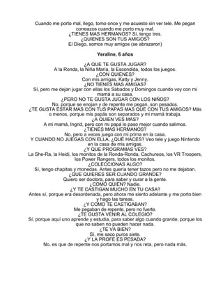 Cuando me porto mal, llego, tomo once y me acuesto sin ver tele. Me pegan
correazos cuando me porto muy mal.
¿TIENES MAS HERMANOS? Sí, tengo tres.
¿QUIENES SON TUS AMIGOS?
El Diego, somos muy amigos (se abrazaron)
Yeraline, 6 años
¿A QUE TE GUSTA JUGAR?
A la Ronda, la Niña María, la Escondida, todos los juegos.
¿CON QUIENES?
Con mis amigas, Katty y Jenny.
¿NO TIENES MAS AMIGAS?
Sí, pero me dejan jugar con ellas los Sábados y Domingos cuando voy con mi
mamá a su casa.
¿PERO NO TE GUSTA JUGAR CON LOS NIÑOS?
No, porque se enojan y de repente me pegan, son pesados.
¿TE GUSTA ESTAR MAS CON TUS PAPAS MAS QUE CON TUS AMIGOS? Más
o menos, porque mis papás son separados y mi mamá trabaja.
¿A QUIEN VES MAS?
A mi mamá, Ingrid, pero con mi papá lo paso mejor cuando salimos.
¿TIENES MAS HERMANOS?
No, pero a veces juego con mi prima en la casa.
Y CUANDO NO JUEGAS CON ELLA, ¿QUÉ HACES? Veo tele y juego Nintendo
en la casa de mis amigas.
¿Y QUE PROGRAMAS VES?
La She-Ra, la Heidi, los monitos de la Ronda-Ronda, Cachureos, los VR Troopers,
los Power Rangers, todos los monitos.
¿COLECCIONAS ALGO?
Sí, tengo chapitas y monedas. Antes quería tener tazos pero no me dejaban.
¿QUE QUIERES SER CUANDO GRANDE?
Quiero ser doctora, para saber y curar a la gente.
¿COMO QUIEN? Nadie.
¿Y TE CASTIGAN MUCHO EN TU CASA?
Antes sí, porque era desordenada, pero ahora me siento adelante y me porto bien
y hago las tareas.
¿Y COMO TE CASTIGABAN?
Me pegaban de repente, pero no fuerte.
¿TE GUSTA VENIR AL COLEGIO?
Sí, porque aquí uno aprende y estudia, para saber algo cuando grande, porque los
que no saben no pueden hacer nada.
¿TE VA BIEN?
Sí, me saco puros siete.
¿Y LA PROFE ES PESADA?
No, es que de repente nos portamos mal y nos reta, pero nada más.

 