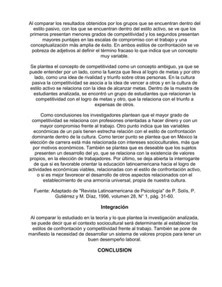 Al comparar los resultados obtenidos por los grupos que se encuentran dentro del
estilo pasivo, con los que se encuentran dentro del estilo activo, se ve que los
primeros presentan menores grados de competitividad y los segundos presentan
mayores puntajes en las escalas de compromiso con el trabajo y una
conceptualización más amplia de éxito. En ambos estilos de confrontación se ve
pobreza de adjetivos al definir el término fracaso lo que indica que un concepto
muy variable.
Se plantea el concepto de competitividad como un concepto ambiguo, ya que se
puede entender por un lado, como la fuerza que lleva al logro de metas y por otro
lado, como una idea de rivalidad y triunfo sobre otras personas. En la cultura
pasiva la competitividad se asocia a la idea de vencer a otros y en la cultura de
estilo activo se relaciona con la idea de alcanzar metas. Dentro de la muestra de
estudiantes analizada, se encontró un grupo de estudiantes que relacionan la
competitividad con el logro de metas y otro, que la relaciona con el triunfo a
expensas de otros.
Como conclusiones los investigadores plantean que el mayor grado de
competitividad se relaciona con profesiones orientadas a hacer dinero y con un
mayor compromiso frente al trabajo. Otro punto indica que las variables
económicas de un país tienen estrecha relación con el estilo de confrontación
dominante dentro de la cultura. Como tercer punto se plantea que en México la
elección de carrera está más relacionada con intereses socioculturales, más que
por motivos económicos. También se plantea que es deseable que los sujetos
presenten un desarrollo del yo, que se relaciona con la existencia de valores
propios, en la elección de trabajadores. Por último, se deja abierta la interrogante
de que si es favorable orientar la educación latinoamericana hacia el logro de
actividades económicas viables, relacionadas con el estilo de confrontación activo,
o si es mejor favorecer el desarrollo de otros aspectos relacionados con el
establecimiento de una armonía universal, propia de nuestra cultura.
Fuente: Adaptado de "Revista Latinoamericana de Psicología" de P. Solís, P.
Gutiérrez y M. Díaz, 1996, volumen 28, N° 1, pág. 31-60.

Integración
Al comparar lo estudiado en la teoría y lo que plantea la investigación analizada,
se puede decir que el contexto sociocultural será determinante al establecer los
estilos de confrontación y competitividad frente al trabajo. También se pone de
manifiesto la necesidad de desarrollar un sistema de valores propios para tener un
buen desempeño laboral.

CONCLUSION

 