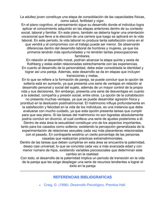 La adultez joven constituye una etapa de consolidación de las capacidades físicas,
como salud, fertilidad y vigor.
En el plano cognitivo, el pensamiento sigue su desarrollo donde el individuo logra
aplicar el conocimiento adquirido en las etapas anteriores dentro de su contexto
social, laboral y familiar. En este plano, también se debería lograr una orientación
vocacional que lleve a la elección de una carrera que luego se aplicará en la vida
laboral. En este período, la vida laboral no produce tanta satisfacción como en el
que vendrá y el compromiso con el trabajo puede ser menor. Se observarán
diferencias dentro del desarrollo laboral de hombres y mujeres, ya que los
primeros tendrán más oportunidades y no tendrán tantas preocupaciones
familiares.
En relación al desarrollo moral, podrían alcanzar la etapa quinta y sexta de
Kolhberg y estas están relacionadas estrechamente con las experiencias.
En cuanto al desarrollo de la personalidad, debe estar consolidada la identidad y
lograr así una pareja. Además, este desarrollo se da en etapas que incluyen
transiciones y metas.
En lo que se refiere a la formación de pareja, se puede concluir que la opción de
soltería está en aumento, ya que presenta una serie de ventajas en relación al
desarrollo personal y social del sujeto, además de un mayor control de la propia
vida y sus decisiones. Sin embargo, presenta una serie de desventajas en cuanto
a la soledad, compañía y presión social, entre otros. La opción de la cohabitación
no presenta muchas ventajas, ya que se puede desarrollar agresión física y
prontitud en la desilusión postmatrimonial. El matrimonio influye profundamente en
la satisfacción y felicidad en la vida de los individuos, es una instancia que debe
evaluarse con mucho cuidado, ya que esta opción presenta tareas que cumplir
para que sea pleno. Si las tareas del matrimonio no son logradas absolutamente
podría concluir en divorcio, el cual conlleva una serie de ajustes posteriores a él.
Dentro de esta área la sexualidad constituye uno de los aspectos importantes,
tanto para los casados como solteros; existiendo la percepción generalizada de la
experimentación de relaciones sexuales cada vez más placenteras relacionadas
con el pasado. En contraparte existiría un cierto porcentaje de las personas
casadas que realizarían prácticas extramatrimoniales.
Dentro de las tareas que deben cumplirse en esta área se encuentra la paternidad,
deseo casi universal, lo que se concreta cada vez a más avanzada edad y con
menor número de hijos, existiendo variables psicosociales que determinan este
cambio en la realidad.
Con todo, el desarrollo de la paternidad implica un período de transición en la vida
de la pareja que les exige desplegar una serie de recursos tendientes a lograr el
éxito en la pareja

REFERENCIAS BIBLIOGRAFICAS
•

Craig, G. (1996). Desarrollo Psicológico. Prentice Hall.

 