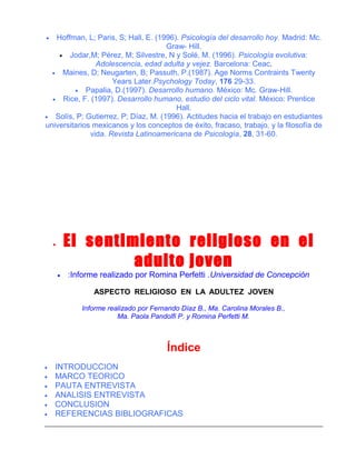 Hoffman, L; Paris, S; Hall, E. (1996). Psicología del desarrollo hoy. Madrid: Mc.
Graw- Hill.
• Jodar,M; Pérez, M; Silvestre, N y Solé, M. (1996). Psicología evolutiva:
Adolescencia, edad adulta y vejez. Barcelona: Ceac.
• Maines, D; Neugarten, B; Passuth, P.(1987). Age Norms Contraints Twenty
Years Later.Psychology Today, 176 29-33.
• Papalia, D.(1997). Desarrollo humano. México: Mc. Graw-Hill.
• Rice, F. (1997). Desarrollo humano, estudio del ciclo vital. México: Prentice
Hall.
• Solís, P; Gutierrez, P; Díaz, M. (1996). Actitudes hacia el trabajo en estudiantes
universitarios mexicanos y los conceptos de éxito, fracaso, trabajo, y la filosofía de
vida. Revista Latinoamericana de Psicología, 28, 31-60.
•

El sentimiento religioso en el
adulto joven

•

•

:Informe realizado por Romina Perfetti .Universidad de Concepción
ASPECTO RELIGIOSO EN LA ADULTEZ JOVEN
Informe realizado por Fernando Díaz B., Ma. Carolina Morales B.,
Ma. Paola Pandolfi P. y Romina Perfetti M.

Índice
•
•
•
•
•
•

INTRODUCCION
MARCO TEORICO
PAUTA ENTREVISTA
ANALISIS ENTREVISTA
CONCLUSION
REFERENCIAS BIBLIOGRAFICAS

 