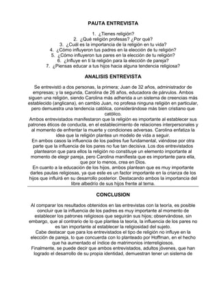 PAUTA ENTREVISTA
1. ¿Tienes religión?
2. ¿Qué religión profesas? ¿Por qué?
3. ¿Cuál es la importancia de la religión en tu vida?
4. ¿Cómo influyeron tus padres en la elección de tu religión?
5. ¿Cómo influyeron tus pares en la elección de tu religión?
6. ¿Influye en ti la religión para la elección de pareja?
7. ¿Piensas educar a tus hijos hacia alguna tendencia religiosa?

ANALISIS ENTREVISTA
Se entrevistó a dos personas, la primera; Juan de 32 años, administrador de
empresas; y la segunda, Carolina de 26 años, educadora de párvulos. Ambos
siguen una religión, siendo Carolina más adherida a un sistema de creencias más
establecido (anglicana), en cambio Juan, no profesa ninguna religión en particular,
pero demuestra una tendencia católica, considerándose más bien cristiano que
católico.
Ambos entrevistados manifestaron que la religión es importante al establecer sus
patrones éticos de conducta, en el establecimiento de relaciones interpersonales y
al momento de enfrentar la muerte y condiciones adversas. Carolina enfatiza la
idea que la religión plantea un modelo de vida a seguir.
En ambos casos la influencia de los padres fue fundamental, viéndose por otra
parte que la influencia de los pares no fue tan decisiva. Los dos entrevistados
plantearon que para ellos la religión no constituye un elemento importante al
momento de elegir pareja, pero Carolina manifiesta que es importante para ella,
que por lo menos, crea en Dios.
En cuanto a la educación de los hijos, ambos plantean que es muy importante
darles pautas religiosas, ya que este es un factor importante en la crianza de los
hijos que influirá en su desarrollo posterior. Destacando ambos la importancia del
libre albedrío de sus hijos frente al tema.

CONCLUSION
Al comparar los resultados obtenidos en las entrevistas con la teoría, es posible
concluir que la influencia de los padres es muy importante al momento de
establecer los patrones religiosos que seguirán sus hijos; observándose, sin
embargo, que al contrario de lo que plantea la teoría, la influencia de los pares no
es tan importante al establecer la religiosidad del sujeto.
Cabe destacar que para los entrevistados el tipo de religión no influye en la
elección de pareja, lo que concuerda con lo planteado por Hoffman, en el hecho
que ha aumentado el índice de matrimonios interreligiosos.
Finalmente, se puede decir que ambos entrevistados, adultos jóvenes, que han
logrado el desarrollo de su propia identidad, demuestran tener un sistema de

 