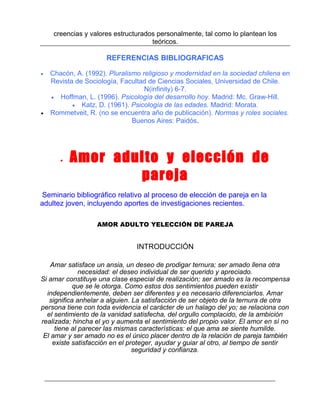 creencias y valores estructurados personalmente, tal como lo plantean los
teóricos.

REFERENCIAS BIBLIOGRAFICAS
•

•

Chacón, A. (1992). Pluralismo religioso y modernidad en la sociedad chilena en
Revista de Sociología, Facultad de Ciencias Sociales, Universidad de Chile.
N(infinity) 6-7.
• Hoffman, L. (1996). Psicología del desarrollo hoy. Madrid: Mc. Graw-Hill.
• Katz, D. (1961). Psicología de las edades. Madrid: Morata.
Rommetveit, R. (no se encuentra año de publicación). Normas y roles sociales.
Buenos Aires: Paidós.

•

Amor adulto y elección de
pareja

Seminario bibliográfico relativo al proceso de elección de pareja en la
adultez joven, incluyendo aportes de investigaciones recientes.
AMOR ADULTO YELECCIÓN DE PAREJA

INTRODUCCIÓN
Amar satisface un ansia, un deseo de prodigar ternura; ser amado llena otra
necesidad: el deseo individual de ser querido y apreciado.
Si amar constituye una clase especial de realización; ser amado es la recompensa
que se le otorga. Como estos dos sentimientos pueden existir
independientemente, deben ser diferentes y es necesario diferenciarlos. Amar
significa anhelar a alguien. La satisfacción de ser objeto de la ternura de otra
persona tiene con toda evidencia el carácter de un halago del yo; se relaciona con
el sentimiento de la vanidad satisfecha, del orgullo complacido, de la ambición
realizada; hincha el yo y aumenta el sentimiento del propio valor. El amor en sí no
tiene al parecer las mismas características: el que ama se siente humilde.
El amar y ser amado no es el único placer dentro de la relación de pareja también
existe satisfacción en el proteger, ayudar y guiar al otro, al tiempo de sentir
seguridad y confianza.

 