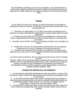 Filia (Aristóteles) significaba el amor a los semejantes, a los pertenecientes al
mismo grupo. ágape, al contrario es el amor cristiano incluso hacia lo que no es
digno de ser amado. Epithynia, era el factor de deseo en el amor sexual (Dorsch,
1985).

TEORÍA
En los últimos 10 años se ha trazado un perfil de desarrollo normal desde la
adolescencia hasta la madurez, se describe un proceso típico de desarrollo, en el
que se puede ver:
1. Transición a la edad adulta (17 a 22 años): los jóvenes se distancian de la
familia por una gran necesidad de independizarse y poseen algún grado de propia
autonomía.
2. Entrada al mundo adulto (22 a 28 años): han establecido un estilo de vida
propio, independientes de la familia y tratan de lograr objetivos sin cuestionarse
los medios.
3. Transición de los 30 (28 a 34 años): se cuestionan ámbitos como el trabajo y la
familia.
4. Arraigo (33 a 43 años): se comprometen profundamente con los aspectos
importantes de su vida y se desligan de influencias anteriores.
5. Transición de la madurez (40 a 45 años): se cuestionan la mayoría de los
aspectos de su vida, junto a la concientización del tiempo que les queda (Papalia,
1988).
La cultura masiva de poemas, arte, etc, afirma que todo los que el joven necesita
es amor
(Sheehy, 1985). Es en esta etapa donde se prepara para comprometerse en una
relación íntima con otra persona (amistad íntima, coito, matrimonio). Sin negar lo
anterior, se puede ver que el aislamiento es necesario para reforzar la
individualidad; aunque si este es excesivo, puede desencadenar un estado de
soledad constante (Papalia, 1988).
¿PORQUÉ SE EMPAREJAN LOS HOMBRES?
1. La necesidad de seguridad: igualmente por parte de hombres y mujeres. Esto
nos alienta a seguir siendo niños que esperan que la protección provenga de otro y
no uno mismo.
2. La necesidad de llenar algún vacío interior: el presupuesto que subyace en
este motivo para emparejarse es el de que las cualidades personales pueden ser
transferibles (Sheehy, 1985). El amor es una huida, un antídoto contra el
descontento o aversión por uno mismo (Reik, 1955).
3. La necesidad de alejarse del hogar: aunque los matrimonios como fuga por lo
común tienen por protagonistas a las mujeres, también existen casos entre los
hombres.

 