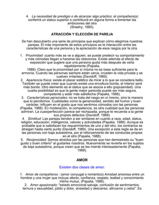 4. La necesidad de prestigio o de alcanzar algo práctico: el compañero(a)
conferirá un status superior o contribuirá en alguna forma a fomentar las
ambiciones del otro
(Sheehy, 1985).
ATRACCIÓN Y ELECCIÓN DE PAREJA
Se han descubierto una serie de principios que explican cómo elegimos nuestras
parejas. El más importante de estos principios es la interacción entre las
características de una persona y la apreciación de esos rasgos por la otra.
1. Proximidad: cuanto más se ve a alguien, se puede predecir su comportamiento
y más cómodas llegan a hacerse las relaciones. Existe además el efecto de
exposición que sugiere que una persona gusta más después de verla
repetidamente (Papalia,
1988). Claro que la proximidad por sí misma no es base suficiente para la
armonía. Cuando las personas siempre están cerca, invaden la vida privada y se
vuelven irritantes (Davidoff, 1989).
2. Apariencia física: existe el placer estético de mirar a lo que se considera bello.
También se puede creer que cuando existe una envoltura bonita, el interior será
más bonito. Otro elemento es el status que se asocia a ello (popularidad). Una
cuarta posibilidad es que la gente mejor parecida puede ser más segura,
competente y estar más satisfecha (Papalia, 1988).
3. Características personales: no se trata del rasgo en sí mismo, sino la manera
que lo percibimos. Cualidades como la generosidad, sentido del humor y buen
carácter, influyen en el grado que nos sentimos cómodos con las personas
(Papalia, 1988). En moderación, la competencia, es otra cualidad que las personas
admiran. La cuasiperfección parece ser rechazada, porque le recuerda a la gente
sus propios defectos (Davidoff, 1989).
4. Similitud: Las parejas tienden a ser similares en cuanto a raza, edad, status,
religión, educación, inteligencia, valores y actividades (Papalia, 1988). Aunque es
probable que si satisfacen los requerimientos de uno y del otro, los contrarios se
atraigan hasta cierto punto (Davidoff, 1989). Una excepción a esta regla se da en
las personas con baja autoestima, por el reforzamiento de las conductas propias
en el otro (Papalia, 1988).
5. Reciprocidad: Somos atraídos por las personas que han demostrado su "buen
gusto y buen criterio" al gustarles nosotros. Nuevamente se revierte en los sujetos
de baja autoestima, porque creen que se les miente interesadamente (Papalia,
1988).

AMOR
Existen dos clases de amor:
1. Amor de compañeros : (amor conyugal o romántico) Amistad amorosa entre un
hombre y una mujer que incluye afecto, confianza, respeto, lealtad y conocimiento
íntimo mutuo. (Papalia, 1988).
2. Amor apasionado: "estado emocional salvaje, confusión de sentimientos:
ternura y sexualidad, júbilo y dolor, ansiedad y descanso, altruismo y celos". Es

 