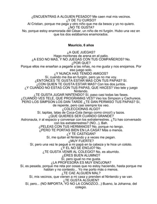 ¿ENCUENTRAS A ALGUIEN PESADO? Me caen mal mis vecinos.
¿Y DE TU CURSO?
Al Cristian, porque me pega y otro niño que me da besos y yo no quiero.
¿NO TE GUSTA?
No, porque estoy enamorada del César, un niño de mi furgón. Hubo una vez en
que los dos estábamos enamorados.
Mauricio, 6 años
¿A QUE JUEGAS?
Hago montones de arena en el patio.
¿A ESO NO MAS, Y NO JUEGAS CON TUS COMPAÑEROS? No.
¿POR QUE?
Porque ellos me enseñan a pegarle a las niñas, no me gusta y nos enojamos. Por
eso juego solo.
¿Y NUNCA HAS TENIDO AMIGOS?
Sí, cuando me iba en furgón, pero ya no me voy.
¿ENTONCES TE GUSTA ESTAR MAS CON TUS PAPAS? Sí.
¿CON QUIEN TE GUSTA ESTAR MAS? Con los dos juntos.
¿Y CUANDO NO ESTAS CON TUS PAPAS, QUE HACES? Veo tele y juego
Nintendo.
¿TE GUSTA JUGAR NINTENDO? Sí, paso casi todas las fases.
¿CUANDO VES TELE, QUE PROGRAMAS VES? Veo los Simpson y Cachureos.
PERO LOS SIMPSON LOS DAN TARDE ¿TE DAN PERMISO TUS PAPAS? Sí,
de repente, pero casi siempre los veo.
¿COLECCIONAS ALGO?
Sí, tapitas, latas de Coca-Cola (tengo como cinco!) y tazos.
¿QUE QUIERES SER CUANDO GRANDE?
Astronauta, ir al espacio y conversar con los extraterrestres. ¿Tú has conversado
con los extraterrestres? (NO...), Bah.
¿PELEAS CON TUS HERMANOS? No, porque no tengo.
¿PERO TE PORTAS BIEN EN LA CASA? Más o menos.
¿Y TE CASTIGAN?
Sí, me quitan el Nintendo y a veces me pegan.
¿MUY FUERTE?
Sí, pero una vez le pegué a mi papá en la cabeza y le hice un cototo.
¿Y EL NO SE ENOJO? No.
¿TE GUSTA VENIR AL COLEGIO? No, es aburrido.
¿ERES BUEN ALUMNO?
Sí, pero igual no me gusta.
¿LA PROFESORA ES MUY ENOJONA?
Sí, es pesada, porque me reta por cosas que no estoy haciendo, hasta porque me
hablan y no contesto... Yo me porto más o menos.
¿TE CAE ALGUIEN MAL?
Sí, mis vecinos, que vienen a mi casa y prenden el Nintendo y se van.
¿TE GUSTA ALGUIEN?
Sí, pero... (NO IMPORTA, YO NO LA CONOZCO...) Bueno, la Johanna, del
colegio.

 