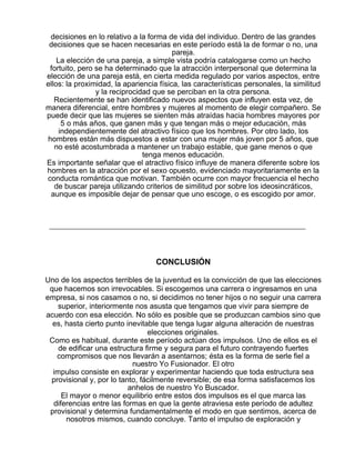 decisiones en lo relativo a la forma de vida del individuo. Dentro de las grandes
decisiones que se hacen necesarias en este período está la de formar o no, una
pareja.
La elección de una pareja, a simple vista podría catalogarse como un hecho
fortuito, pero se ha determinado que la atracción interpersonal que determina la
elección de una pareja está, en cierta medida regulado por varios aspectos, entre
ellos: la proximidad, la apariencia física, las características personales, la similitud
y la reciprocidad que se perciban en la otra persona.
Recientemente se han identificado nuevos aspectos que influyen esta vez, de
manera diferencial, entre hombres y mujeres al momento de elegir compañero. Se
puede decir que las mujeres se sienten más atraídas hacia hombres mayores por
5 o más años, que ganen más y que tengan más o mejor educación, más
independientemente del atractivo físico que los hombres. Por otro lado, los
hombres están más dispuestos a estar con una mujer más joven por 5 años, que
no esté acostumbrada a mantener un trabajo estable, que gane menos o que
tenga menos educación.
Es importante señalar que el atractivo físico influye de manera diferente sobre los
hombres en la atracción por el sexo opuesto, evidenciado mayoritariamente en la
conducta romántica que motivan. También ocurre con mayor frecuencia el hecho
de buscar pareja utilizando criterios de similitud por sobre los ideosincráticos,
aunque es imposible dejar de pensar que uno escoge, o es escogido por amor.

CONCLUSIÓN
Uno de los aspectos terribles de la juventud es la convicción de que las elecciones
que hacemos son irrevocables. Si escogemos una carrera o ingresamos en una
empresa, si nos casamos o no, si decidimos no tener hijos o no seguir una carrera
superior, interiormente nos asusta que tengamos que vivir para siempre de
acuerdo con esa elección. No sólo es posible que se produzcan cambios sino que
es, hasta cierto punto inevitable que tenga lugar alguna alteración de nuestras
elecciones originales.
Como es habitual, durante este período actúan dos impulsos. Uno de ellos es el
de edificar una estructura firme y segura para el futuro contrayendo fuertes
compromisos que nos llevarán a asentarnos; ésta es la forma de serle fiel a
nuestro Yo Fusionador. El otro
impulso consiste en explorar y experimentar haciendo que toda estructura sea
provisional y, por lo tanto, fácilmente reversible; de esa forma satisfacemos los
anhelos de nuestro Yo Buscador.
El mayor o menor equilibrio entre estos dos impulsos es el que marca las
diferencias entre las formas en que la gente atraviesa este período de adultez
provisional y determina fundamentalmente el modo en que sentimos, acerca de
nosotros mismos, cuando concluye. Tanto el impulso de exploración y

 