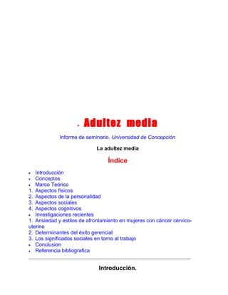 •

Adultez media

Informe de seminario. Universidad de Concepción
La adultez media

Índice
Introducción
• Conceptos
• Marco Teórico
1. Aspectos físicos
2. Aspectos de la personalidad
3. Aspectos sociales
4. Aspectos cognitivos
• Investigaciones recientes
1. Ansiedad y estilos de afrontamiento en mujeres con cáncer cérvicouterino
2. Determinantes del éxito gerencial
3. Los significados sociales en torno al trabajo
• Conclusion
• Referencia bibliografica
•

Introducción.

 
