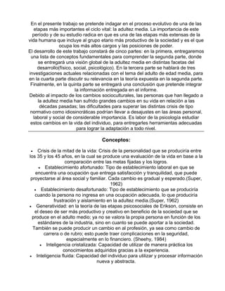 En el presente trabajo se pretende indagar en el proceso evolutivo de una de las
etapas más importantes el ciclo vital: la adultez media. La importancia de este
período y de su estudio radica en que es una de las etapas más extensas de la
vida humana que incluye al grupo etario más productivo de la sociedad y es el que
ocupa los más altos cargos y las posiciones de poder.
El desarrollo de este trabajo constará de cinco partes: en la primera, entregaremos
una lista de conceptos fundamentales para comprender la segunda parte, donde
se entregará una visión global de la adultez media en distintas facetas del
desarrollo(físico, social, psicológico). En la tercera parte se hablará de tres
investigaciones actuales relacionadas con el tema del adulto de edad media, para
en la cuarta parte discutir su relevancia en la teoría expuesta en la segunda parte.
Finalmente, en la quinta parte se entregará una conclusión que pretende integrar
la información entregada en el informe.
Debido al impacto de los cambios socioculturales, las personas que han llegado a
la adultez media han sufrido grandes cambios en su vida en relación a las
décadas pasadas; las dificultades para superar las distintas crisis de tipo
normativo como idiosincráticas podrían llevar a desajustes en las áreas personal,
laboral y social de considerable importancia. Es labor de la psicología estudiar
estos cambios en la vida del individuo, para entregarles herramientas adecuadas
para lograr la adaptación a todo nivel.

Conceptos:
Crisis de la mitad de la vida: Crisis de la personalidad que se produciría entre
los 35 y los 45 años, en la cual se produce una evaluación de la vida en base a la
comparación entre las metas fijadas y los logros.
• Establecimiento afortunado: Tipo de establecimiento laboral en que se
encuentra una ocupación que entrega satisfacción y tranquilidad, que puede
proyectarse al área social y familiar. Cada cambio es gradual y esperado.(Super,
1962)
• Establecimiento desafortunado: Tipo de establecimiento que se produciría
cuando la persona no ingresa en una ocupación adecuada, lo que produciría
frustración y aislamiento en la adultez media.(Super, 1962)
• Generatividad: en la teoría de las etapas psicosociales de Erikson, consiste en
el deseo de ser más productivo y creativo en beneficio de la sociedad que se
produce en el adulto medio; ya no se valora la propia persona en función de los
estándares de la industria, sino en cuanto se puede aportar a la sociedad.
También se puede producir un cambio en al profesión, ya sea como cambio de
carrera o de rubro; esto puede traer complicaciones en la seguridad,
especialmente en lo financiero. (Sheehy, 1984)
• Inteligencia cristalizada: Capacidad de utilizar de manera práctica los
conocimientos adquiridos gracias a la experiencia.
• Inteligencia fluida: Capacidad del individuo para utilizar y procesar información
nueva y abstracta.
•

 
