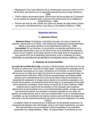 Menopausia: Es el cese definitivo de la menstruación que ocurre entre los 43 y
los 50 años, que termina con la capacidad reproductiva de la mujer (Hofmann,
1996)
• Patrón clásico de envejecimiento: Disminución de los puntajes de CI presente
en los adultos de mediana edad, producto de la disminución de la inteligencia
fluida(Hofmann, 1996)
• Presión del ciclo de vida: Estrés que sufren los adultos de edad media al tener
que ayudar, simultáneamente, a sus hijos y a sus padres (Hofmann, 1996)

•

Aspectos teóricos.
1.- Aspectos físicos:
Deterioro físico: la fortaleza y tonicidad muscular, así como el tiempo de
reacción, disminuyen en el adulto ; esto puede ser compensado conductualmente,
debido a que estos cambios no son significativos (Hofmann, 1996).
Sexualidad: En los hombres, no se produce una pérdida significativa en la
capacidad reproductiva, pero sí una disminución en la velocidad de respuesta
sexual. En las mujeres, el principal cambio en esta edad sería la menopausia, la
que supone el fin de la capacidad reproductiva, junto a molestias de menor
intensidad; no se produciría una pérdida en la respuesta sexual. (Hofmann, 1996)
2.- Aspectos de la personalidad:
La crisis de la mitad de la vida: Levinson y Gould postulan que entre los 35 y los
45 años se sufriría una "crisis de la media edad"; Jung destaca la expresión de los
aspectos masculinos en la mujer y femeninos en el hombre, en tanto Erikson
afirma que en la mitad de la vida se produciría la lucha entre la generatividad y el
estancamiento (Hofmann,1996). Entre las características que Sheehy(1984)
postula como características de la crisis de la edad media encontraríamos la
necesidad de reelaborar la imagen del yo debido a los cambios corporales y a la
muerte de los padres, el cuestionamiento de los logros y la percepción de los roles
como estrechos y limitados. Como crítica a la teoría de la crisis, Hoffman (1996)
sostiene que la mayoría de los estudios no han apoyado esta conjetura,
apareciendo la personalidad como una entidad bastante estable, excepto cuando
las personas se tienen que enfrentar a cambios radicales en sus vidas. En
general, se puede afirmar que la "crisis de la edad media" no es un acontecimiento
inevitable, ya que la existencia de buenos recursos para enfrentar las exigencias
del medio y las de crecimiento personal permitiría una buena adaptación a la edad
madura
La adultez media se caracteriza por la liberación de las grandes presiones y la
búsqueda de placeres más individuales, junto a una mayor experiencia, que será
bien aprovechada si no se mantienen sueños imposibles ni se mantienen
posiciones muy rígidas(Sheehy, 1984).. El autoconcepto, la confianza en uno

 