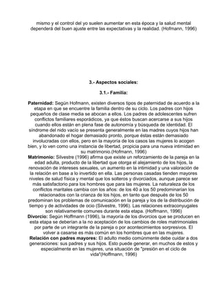 mismo y el control del yo suelen aumentar en esta época y la salud mental
dependerá del buen ajuste entre las expectativas y la realidad. (Hofmann, 1996)

3.- Aspectos sociales:
3.1.- Familia:
Paternidad: Según Hofmann, existen diversos tipos de paternidad de acuerdo a la
etapa en que se encuentre la familia dentro de su ciclo. Los padres con hijos
pequeños de clase media se abocan a ellos. Los padres de adolescentes sufren
conflictos familiares esporádicos, ya que éstos buscan acercarse a sus hijos
cuando ellos están en plena fase de autonomía y búsqueda de identidad. El
síndrome del nido vacío se presenta generalmente en las madres cuyos hijos han
abandonado el hogar demasiado pronto, porque éstas están demasiado
involucradas con ellos, pero en la mayoría de los casos las mujeres lo acogen
bien, y lo ven como una instancia de libertad, propicia para una nueva intimidad en
su matrimonio.(Hofmann, 1996)
Matrimonio: Silvestre (1996) afirma que existe un reforzamiento de la pareja en la
edad adulta, producto de la libertad que otorga el alejamiento de los hijos, la
renovación de intereses sexuales, un aumento en la intimidad y una valoración de
la relación en base a lo invertido en ella. Las personas casadas tienden mayores
niveles de salud física y mental que los solteros y divorciados, aunque parece ser
más satisfactorio para los hombres que para las mujeres. La naturaleza de los
conflictos maritales cambia con los años: de los 40 a los 50 predominarían los
relacionados con la crianza de los hijos, en tanto que después de los 50
predominan los problemas de comunicación en la pareja y los de la distribución de
tiempo y de actividades de ocio (Silvestre, 1996). Las relaciones extraconyugales
son relativamente comunes durante esta etapa. (Hoffmann, 1996)
Divorcio: Según Hoffmann (1996), la mayoría de los divorcios que se producen en
esta etapa se deberían a la no aceptación de los cambios de roles matrimoniales
por parte de un integrante de la pareja o por acontecimientos sorpresivos. El
volver a casarse es más común en los hombres que en las mujeres.
Relación con padres mayores: El adulto medio comúnmente debe cuidar a dos
generaciones: sus padres y sus hijos. Esto puede generar, en muchos de estos y
especialmente en las mujeres, una situación de "presión en el ciclo de
vida"(Hoffmann, 1996)

 