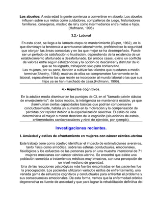 Los abuelos: A esta edad la gente comienza a convertirse en abuelo. Los abuelos
influyen sobre sus nietos como cuidadores, compañeros de juego, historiadores
familiares, consejeros, modelo de rol y como intermediarios entre nietos e hijos.
(Hofmann, 1996)
3.2.- Laboral
En esta edad, se llega a la llamada etapa de mantenimiento (Super, 1962), en la
que disminuye la tendencia a aventurarse laboralmente, prefiriéndose la seguridad
que otorgan las áreas conocidas y en las que mejor se ha desempeñado. Puede
ser un período de satisfacción o frustración, dependiendo de la existencia de un
establecimiento afortunado o desafortunado. En ambos casos, existe un conflicto
de valores entre seguir esforzándose y la opción de descansar y disfrutar de lo
que se ha logrado, trabajando sólo para conservarlo.
Las mujeres, por su parte, tienden a cultivar los talentos que quedaron a medio
terminar(Sheehy, 1984); muchas de ellas se comprometen fuertemente en lo
laboral, especialmente las que recién se incorporan al mundo laboral o las que sus
hijos ya se han marchado de casa.(Hofmann, 1996).
4.- Aspectos cognitivos.
En la adultez media disminuirían los puntajes de CI, en el "llamado patrón clásico
de envejecimiento"; de todos modos, la inteligencia se mantendría estable, ya que
disminuirían ciertas capacidades básicas que podrían compensarse
conductualmente, habría un aumento en la motivación y la compensación de
pérdidas por rapidez debido a la especialización selectiva. El estilo de vida
determinaría el mayor o menor deterioro de la cognición (situaciones de estrés,
enfermedades cardiovasculares y nivel de ejercicio, por ejemplo).

Investigaciones recientes.
I. Ansiedad y estilos de afrontamiento en mujeres con cáncer cérvico-uterino
Este trabajo tiene como objetivo identificar el impacto de estimulaciones aversivas,
tanto física como simbólica, sobre las esferas conductuales, emocionales,
fisiológicos y los esfuerzos de las personas para en una muestra intencional de 71
mujeres mexicanas con cáncer cérvico-uterino. Se encontró que existe una
población sometida a tratamientos médicos muy invasivos, con una percepción de
un nivel mediano de gravedad.
Una de las reacciones psicológicas más fuertes encontradas en las pacientes fue
la preocupación. Los pacientes utilizaron variados estilos de enfrentamiento, una
variada gama de esfuerzos cognitivos y conductuales para enfrentar el problema y
sus consecuencias emocionales. De esta forma, vemos que la enfermedad crónica
degenerativa es fuente de ansiedad y que para lograr la rehabilitación definitiva del

 